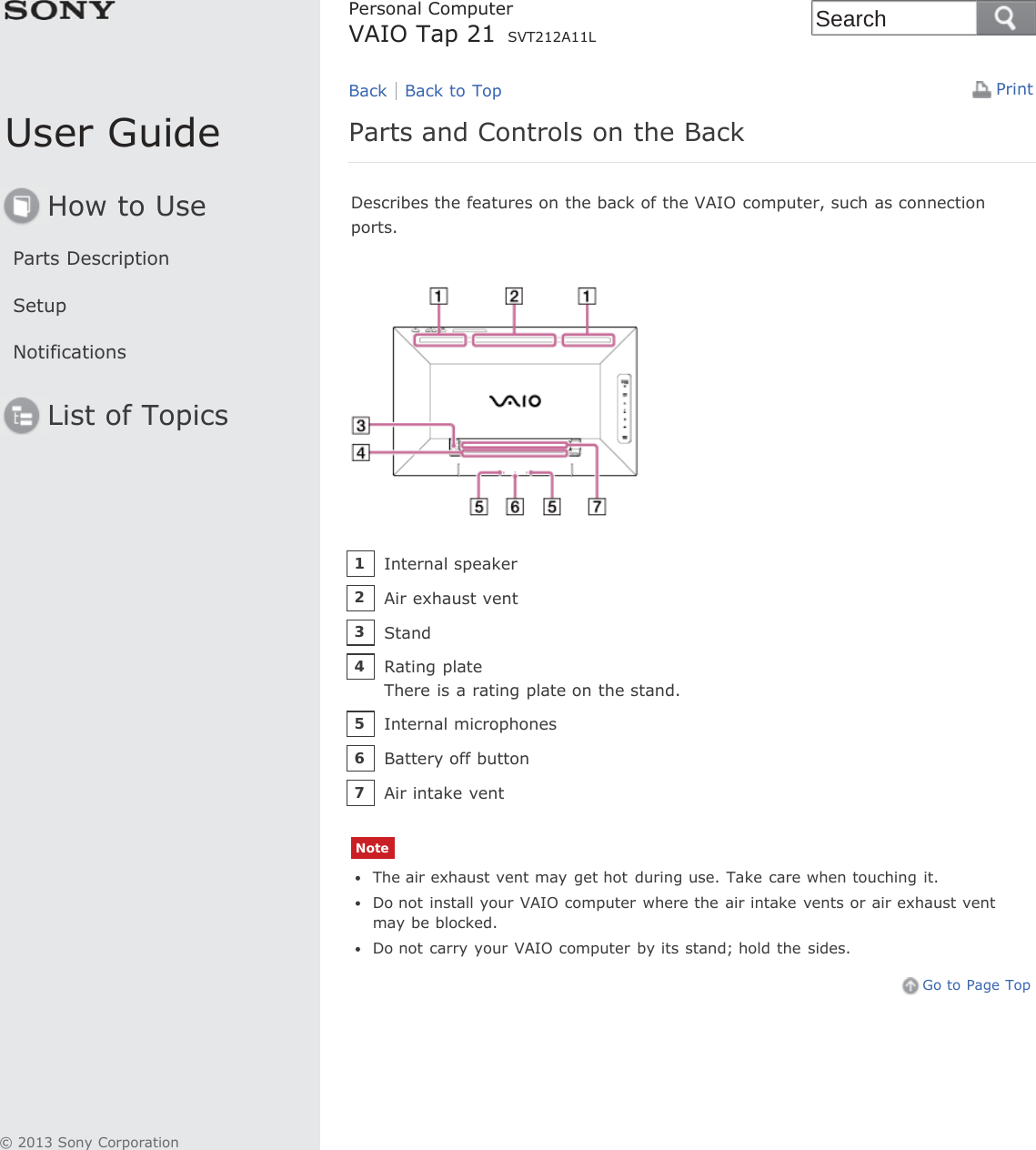 User GuideHow to UseParts DescriptionSetupNotificationsList of TopicsPrintPersonal ComputerVAIO Tap 21 SVT212A11LParts and Controls on the BackDescribes the features on the back of the VAIO computer, such as connectionports.NoteThe air exhaust vent may get hot during use. Take care when touching it.Do not install your VAIO computer where the air intake  vents or air exhaust ventmay be blocked.Do not carry your VAIO computer by its stand; hold the sides.Go to Page TopBack Back to TopInternal speaker1Air exhaust vent2Stand3Rating plateThere is a rating plate on the stand.4Internal microphones5Battery off button6Air intake vent7© 2013 Sony CorporationSearch