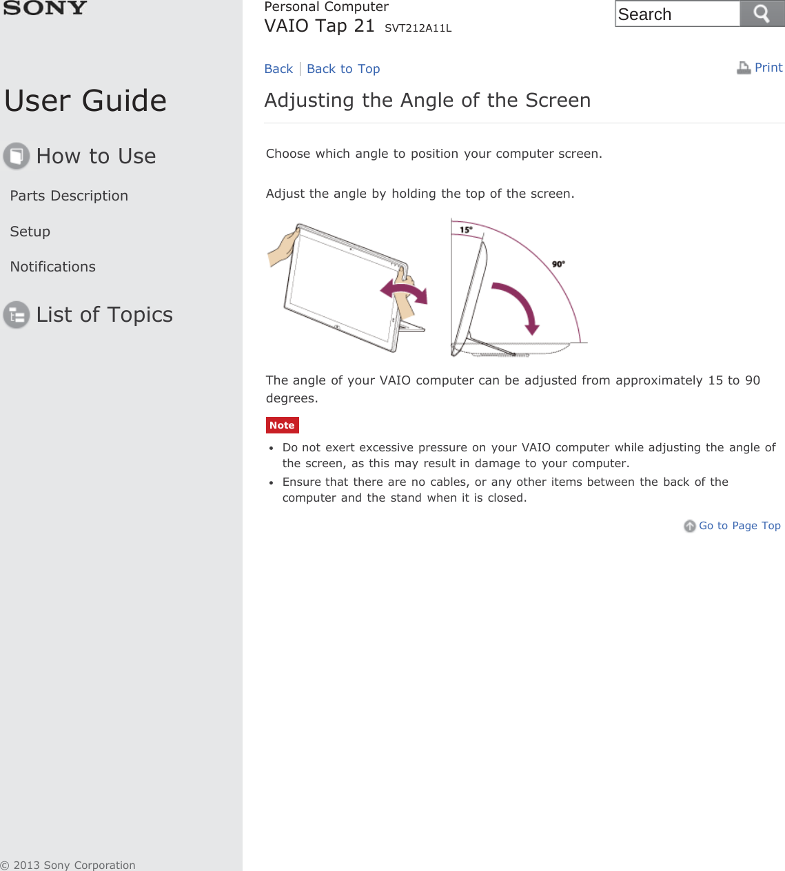 User GuideHow to UseParts DescriptionSetupNotificationsList of TopicsPrintPersonal ComputerVAIO Tap 21 SVT212A11LAdjusting the Angle of the ScreenChoose which angle to position your computer screen.Adjust the angle by holding the top of the screen.The angle of your VAIO computer can be adjusted from approximately 15 to 90degrees.NoteDo not exert excessive pressure on your VAIO computer while adjusting the angle ofthe screen, as this may result in damage to your computer.Ensure that there are no cables, or any other items between the  back of thecomputer and the stand when it is closed.Go to Page TopBack Back to Top© 2013 Sony CorporationSearch