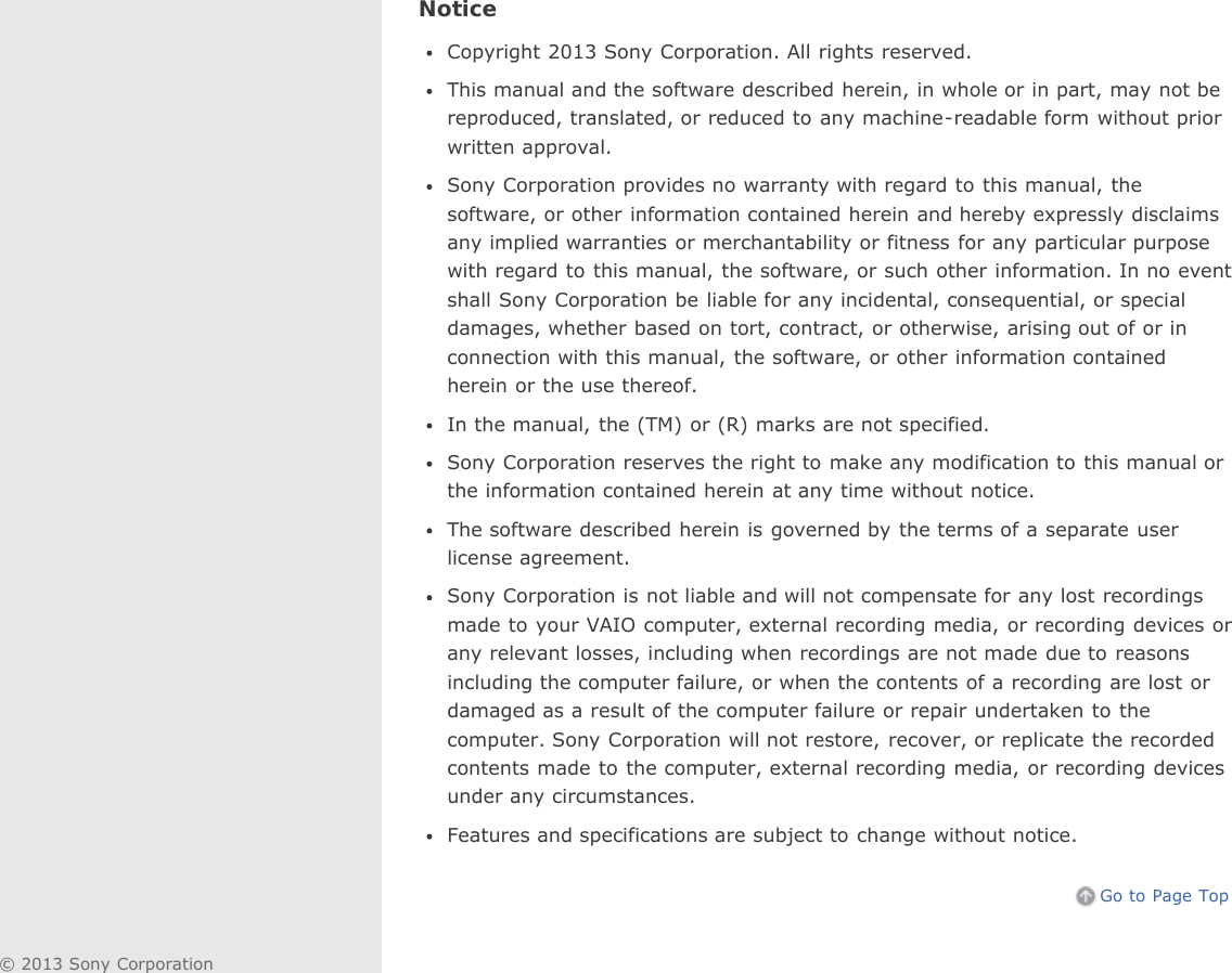 NoticeCopyright 2013 Sony Corporation. All rights reserved.This manual and the software described herein, in whole or in part, may not bereproduced, translated, or reduced to any machine-readable form without priorwritten approval.Sony Corporation provides no warranty with regard to this manual, thesoftware, or other information contained herein and hereby expressly disclaimsany implied warranties or merchantability or fitness for any particular purposewith regard to this manual, the software, or such other information. In no eventshall Sony Corporation be liable for any incidental, consequential, or specialdamages, whether based on tort, contract, or otherwise, arising out of or inconnection with this manual, the software, or other information containedherein or the use thereof.In the manual, the (TM) or (R) marks are not specified.Sony Corporation reserves the right to make any modification to this manual orthe information contained herein at any time without notice.The software described herein is governed by the terms of a separate userlicense agreement.Sony Corporation is not liable and will not compensate for any lost recordingsmade to your VAIO computer, external recording media, or recording devices orany relevant losses, including when recordings are not made due to reasonsincluding the computer failure, or when the contents of a recording are lost ordamaged as a result of the computer failure or repair undertaken to thecomputer. Sony Corporation will not restore, recover, or replicate the recordedcontents made to the computer, external recording media, or recording devicesunder any circumstances.Features and specifications are subject to change without notice.Go to Page Top© 2013 Sony Corporation