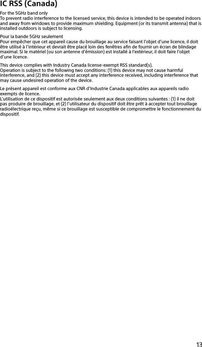 133Q_Safety_7620_US_Draft 0-000-000-00 (0)13IC RSS (Canada)For the 5GHz band onlyTo prevent radio interference to the licensed service, this device is intended to be operated indoors and away from windows to provide maximum shielding. Equipment (or its transmit antenna) that is installed outdoors is subject to licensing.Pour la bande 5GHz seulementPour empêcher que cet appareil cause du brouillage au service faisant l’objet d’une licence, il doit être utilisé à l’intérieur et devrait être placé loin des fenêtres afin de fournir un écran de blindage maximal. Si le matériel (ou son antenne d’émission) est installé à l’extérieur, il doit faire l’objet d’une licence.This device complies with Industry Canada license-exempt RSS standard(s).Operation is subject to the following two conditions: (1) this device may not cause harmful interference, and (2) this device must accept any interference received, including interference that may cause undesired operation of the device.Le présent appareil est conforme aux CNR d’Industrie Canada applicables aux appareils radio exempts de licence.L’utilisation de ce dispositif est autorisée seulement aux deux conditions suivantes : (1) il ne doit pas produire de brouillage, et (2) l’utilisateur du dispositif doit être prêt à accepter tout brouillage radioélectrique reçu, même si ce brouillage est susceptible de compromettre le fonctionnement du dispositif.