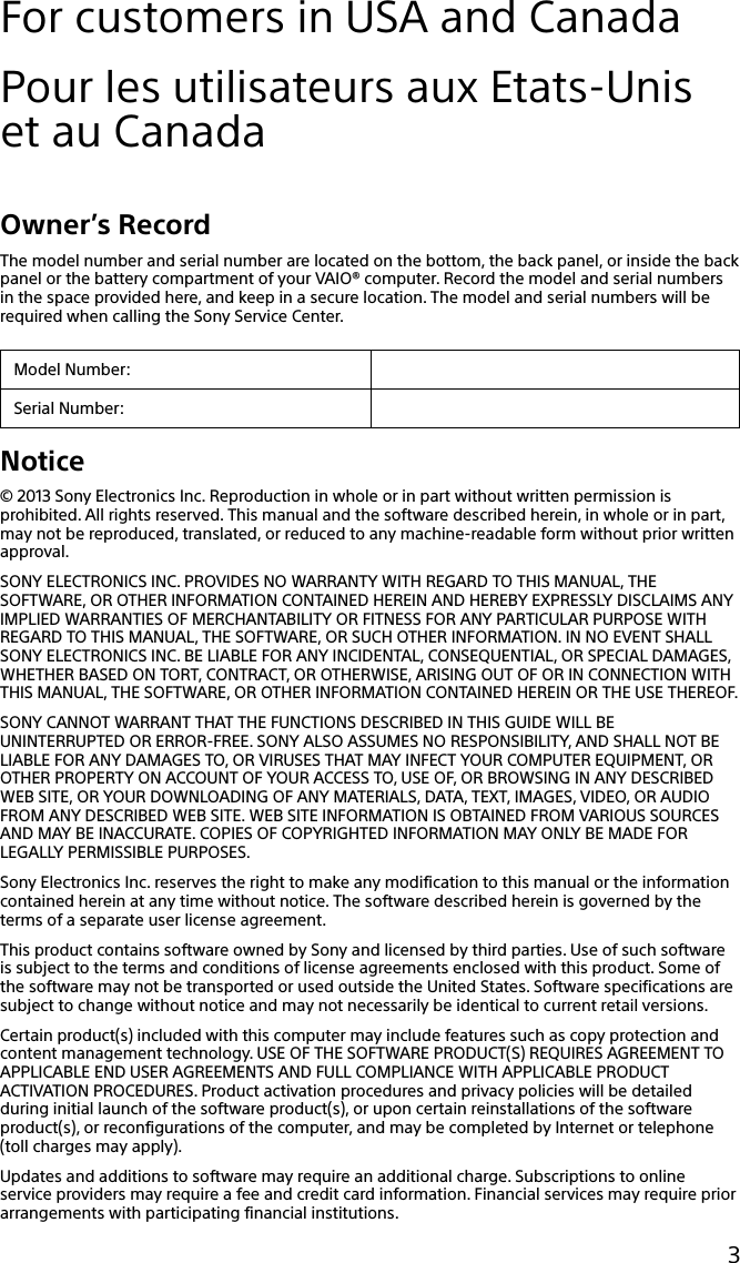 133Q_Safety_7620_US_Draft 0-000-000-00 (0)3For customers in USA and CanadaPour les utilisateurs aux Etats-Unis et au CanadaOwner’s RecordThe model number and serial number are located on the bottom, the back panel, or inside the back panel or the battery compartment of your VAIO® computer. Record the model and serial numbers in the space provided here, and keep in a secure location. The model and serial numbers will be required when calling the Sony Service Center.Model Number:Serial Number:Notice© 2013 Sony Electronics Inc. Reproduction in whole or in part without written permission is prohibited. All rights reserved. This manual and the software described herein, in whole or in part, may not be reproduced, translated, or reduced to any machine-readable form without prior written approval.SONY ELECTRONICS INC. PROVIDES NO WARRANTY WITH REGARD TO THIS MANUAL, THE SOFTWARE, OR OTHER INFORMATION CONTAINED HEREIN AND HEREBY EXPRESSLY DISCLAIMS ANY IMPLIED WARRANTIES OF MERCHANTABILITY OR FITNESS FOR ANY PARTICULAR PURPOSE WITH REGARD TO THIS MANUAL, THE SOFTWARE, OR SUCH OTHER INFORMATION. IN NO EVENT SHALL SONY ELECTRONICS INC. BE LIABLE FOR ANY INCIDENTAL, CONSEQUENTIAL, OR SPECIAL DAMAGES, WHETHER BASED ON TORT, CONTRACT, OR OTHERWISE, ARISING OUT OF OR IN CONNECTION WITH THIS MANUAL, THE SOFTWARE, OR OTHER INFORMATION CONTAINED HEREIN OR THE USE THEREOF.SONY CANNOT WARRANT THAT THE FUNCTIONS DESCRIBED IN THIS GUIDE WILL BE UNINTERRUPTED OR ERROR-FREE. SONY ALSO ASSUMES NO RESPONSIBILITY, AND SHALL NOT BE LIABLE FOR ANY DAMAGES TO, OR VIRUSES THAT MAY INFECT YOUR COMPUTER EQUIPMENT, OR OTHER PROPERTY ON ACCOUNT OF YOUR ACCESS TO, USE OF, OR BROWSING IN ANY DESCRIBED WEB SITE, OR YOUR DOWNLOADING OF ANY MATERIALS, DATA, TEXT, IMAGES, VIDEO, OR AUDIO FROM ANY DESCRIBED WEB SITE. WEB SITE INFORMATION IS OBTAINED FROM VARIOUS SOURCES AND MAY BE INACCURATE. COPIES OF COPYRIGHTED INFORMATION MAY ONLY BE MADE FOR LEGALLY PERMISSIBLE PURPOSES.Sony Electronics Inc. reserves the right to make any modification to this manual or the information contained herein at any time without notice. The software described herein is governed by the terms of a separate user license agreement.This product contains software owned by Sony and licensed by third parties. Use of such software is subject to the terms and conditions of license agreements enclosed with this product. Some of the software may not be transported or used outside the United States. Software specifications are subject to change without notice and may not necessarily be identical to current retail versions.Certain product(s) included with this computer may include features such as copy protection and content management technology. USE OF THE SOFTWARE PRODUCT(S) REQUIRES AGREEMENT TO APPLICABLE END USER AGREEMENTS AND FULL COMPLIANCE WITH APPLICABLE PRODUCT ACTIVATION PROCEDURES. Product activation procedures and privacy policies will be detailed during initial launch of the software product(s), or upon certain reinstallations of the software product(s), or reconfigurations of the computer, and may be completed by Internet or telephone (toll charges may apply).Updates and additions to software may require an additional charge. Subscriptions to online service providers may require a fee and credit card information. Financial services may require prior arrangements with participating financial institutions.