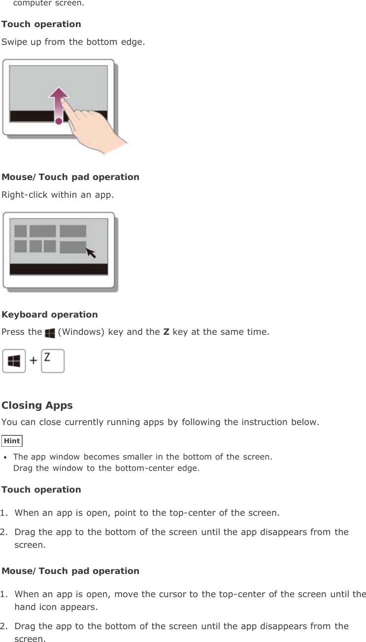 computer screen.Touch operationSwipe up from the bottom edge.Mouse/Touch pad operationRight-click within an app.Keyboard operationPress the (Windows) key and the Z key at the same time.Closing AppsYou can close currently running apps by following the instruction below.HintThe app window becomes smaller in the bottom of the screen.Drag the  window  to the bottom-center edge.Touch operation1. When an app is open, point to the top-center of the screen.2. Drag the app to the bottom of the screen until the app disappears from thescreen.Mouse/Touch pad operation1. When an app is open, move the cursor to the top-center of the screen until thehand icon appears.2. Drag the app to the bottom of the screen until the app disappears from thescreen.