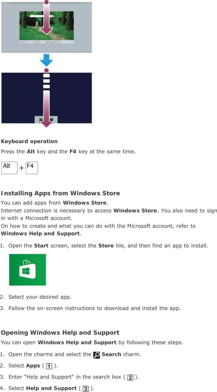 Keyboard operationPress the Alt key and the F4 key at the same time.Installing Apps from Windows StoreYou can add apps from Windows Store.Internet connection is necessary to access Windows Store. You also need to signin with a Microsoft account.On how to create and what you can do with the Microsoft account, refer toWindows Help and Support.1. Open the Start screen, select the Store tile, and then find an app to install.2. Select your desired app.3. Follow the on-screen instructions to download and install the app.Opening Windows Help and SupportYou can open Windows Help and Support by following these steps.1. Open the charms and select the Search charm.2. Select Apps ( ).3. Enter &quot;Help and Support&quot; in the search box ( ).4. Select Help and Support ( ).