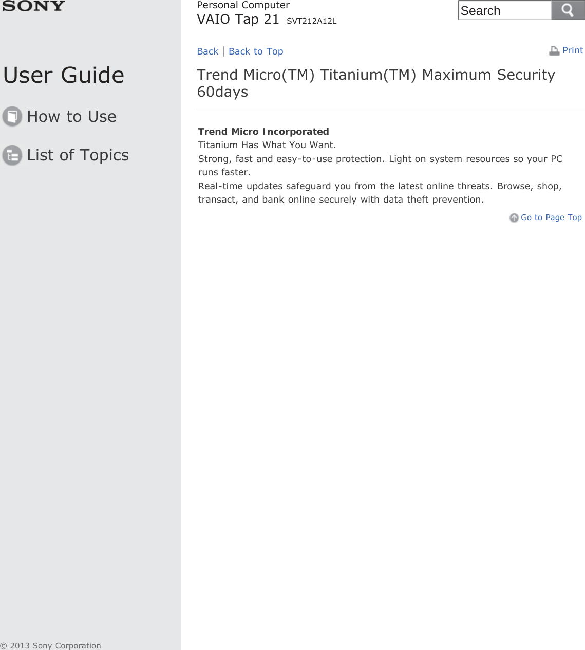 User GuideHow to UseList of TopicsPrintPersonal ComputerVAIO Tap 21 SVT212A12LTrend Micro(TM) Titanium(TM) Maximum Security60daysTrend Micro IncorporatedTitanium Has What You Want.Strong, fast and easy-to-use protection. Light on system resources so your PCruns faster.Real-time updates safeguard you from the latest online threats. Browse, shop,transact, and bank online securely with data theft prevention.Go to Page TopBack Back to Top© 2013 Sony CorporationSearch