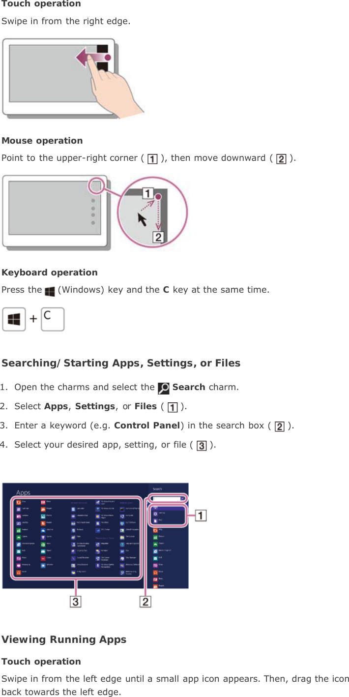 Touch operationSwipe in from the right edge.Mouse operationPoint to the upper-right corner ( ), then move downward ( ).Keyboard operationPress the (Windows) key and the C key at the same time.Searching/Starting Apps, Settings, or Files1. Open the charms and select the Search charm.2. Select Apps,Settings, or Files ( ).3. Enter a keyword (e.g. Control Panel) in the search box ( ).4. Select your desired app, setting, or file ( ).Viewing Running AppsTouch operationSwipe in from the left edge until a small app icon appears. Then, drag the iconback towards the left edge.