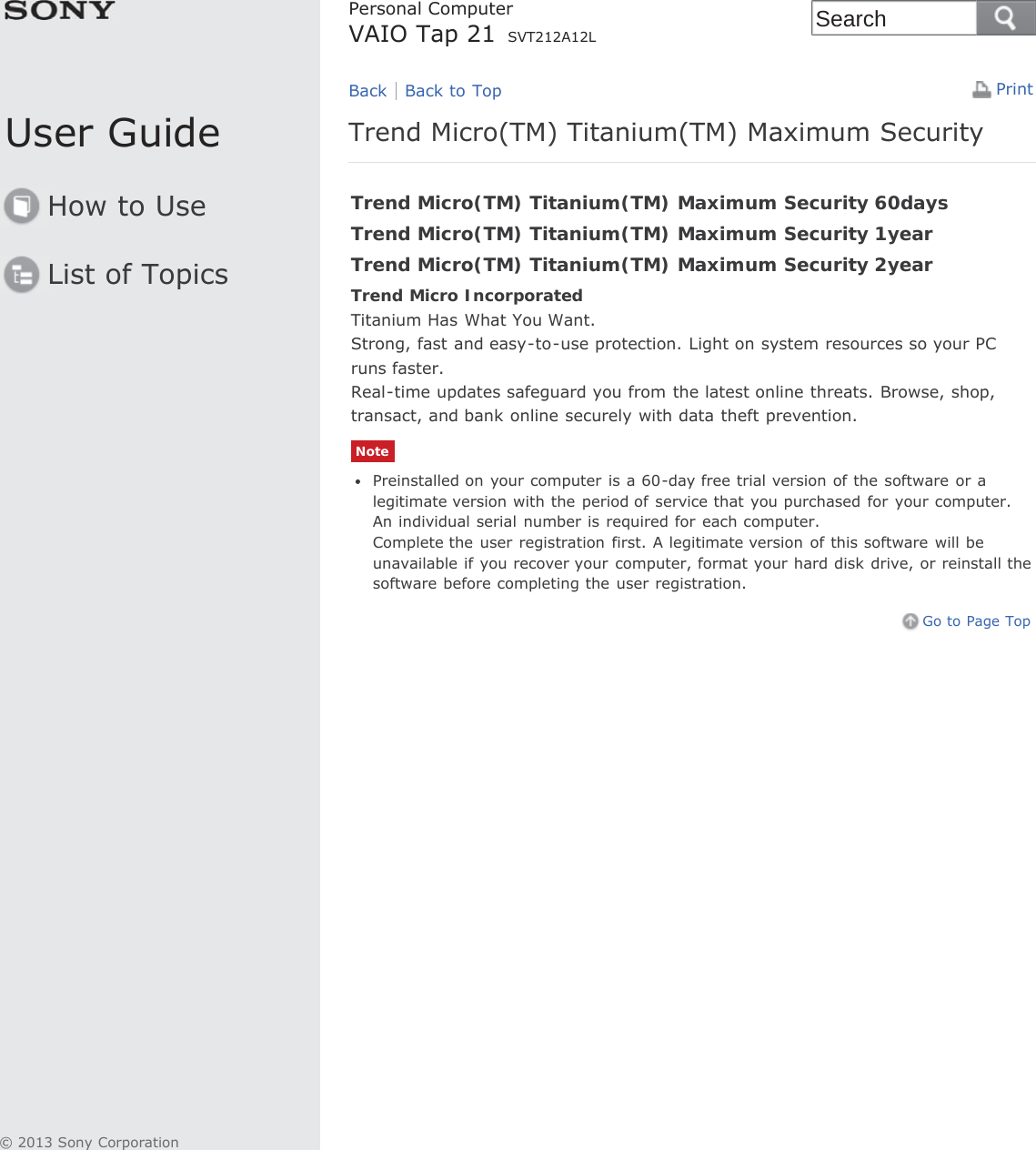 User GuideHow to UseList of TopicsPrintPersonal ComputerVAIO Tap 21 SVT212A12LTrend Micro(TM) Titanium(TM) Maximum SecurityTrend Micro(TM) Titanium(TM) Maximum Security 60daysTrend Micro(TM) Titanium(TM) Maximum Security 1yearTrend Micro(TM) Titanium(TM) Maximum Security 2yearTrend Micro IncorporatedTitanium Has What You Want.Strong, fast and easy-to-use protection. Light on system resources so your PCruns faster.Real-time updates safeguard you from the latest online threats. Browse, shop,transact, and bank online securely with data theft prevention.NotePreinstalled on your computer is a 60-day free trial version of the software or alegitimate version with the period of service that you purchased for your computer.An individual serial number is required for each computer.Complete the user registration first. A legitimate version of this software will beunavailable if you recover your computer, format your hard disk drive, or reinstall thesoftware before completing the user registration.Go to Page TopBack Back to Top© 2013 Sony CorporationSearch