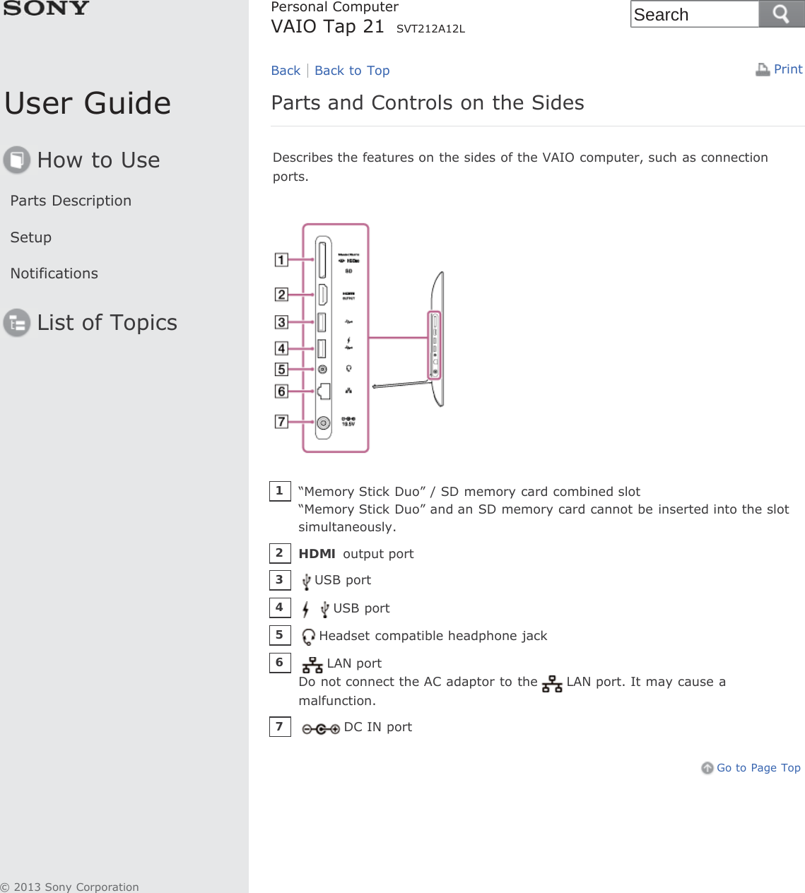 User GuideHow to UseParts DescriptionSetupNotificationsList of TopicsPrintPersonal ComputerVAIO Tap 21   SVT212A12LParts and Controls on the SidesDescribes the features on the sides of the VAIO computer, such as connectionports.Go to Page TopBack Back to Top“Memory Stick Duo” / SD memory card combined slot“Memory Stick Duo” and an SD memory card cannot be inserted into the slotsimultaneously.1HDMI output port2USB port3USB port4Headset compatible headphone jack5LAN portDo not connect the AC adaptor to the LAN port. It may cause amalfunction.6DC IN port7© 2013 Sony CorporationSearch