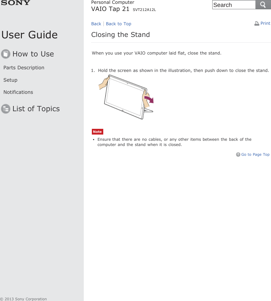 User GuideHow to UseParts DescriptionSetupNotificationsList of TopicsPrintPersonal ComputerVAIO Tap 21 SVT212A12LClosing the StandWhen you use your VAIO computer laid flat, close the stand.1. Hold the screen as shown in the illustration, then push down to close the stand.NoteEnsure that there are no cables, or any other items between the  back of thecomputer and the stand when it is closed.Go to Page TopBack Back to Top© 2013 Sony CorporationSearch