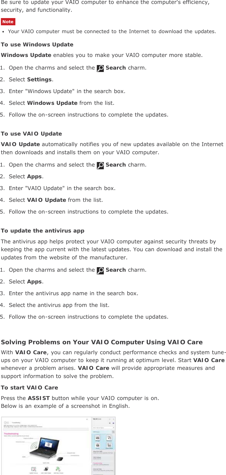 Be sure to update your VAIO computer to enhance the computer&apos;s efficiency,security, and functionality.NoteYour VAIO computer must be connected to the  Internet  to  download  the  updates.To use Windows UpdateWindows Update enables you to make your VAIO computer more stable.1. Open the charms and select the Search charm.2. Select Settings.3. Enter &quot;Windows Update&quot; in the search box.4. Select Windows Update from the list.5. Follow the on-screen instructions to complete the updates.To use VAIO UpdateVAIO Update automatically notifies you of new updates available on the Internetthen downloads and installs them on your VAIO computer.1. Open the charms and select the Search charm.2. Select Apps.3. Enter &quot;VAIO Update&quot; in the search box.4. Select VAIO Update from the list.5. Follow the on-screen instructions to complete the updates.To update the antivirus appThe antivirus app helps protect your VAIO computer against security threats bykeeping the app current with the latest updates. You can download and install theupdates from the website of the manufacturer.1. Open the charms and select the Search charm.2. Select Apps.3. Enter the antivirus app name in the search box.4. Select the antivirus app from the list.5. Follow the on-screen instructions to complete the updates.Solving Problems on Your VAIO Computer Using VAIO CareWith VAIO Care, you can regularly conduct performance checks and system tune-ups on your VAIO computer to keep it running at optimum level. Start VAIO Carewhenever a problem arises. VAIO Care will provide appropriate measures andsupport information to solve the problem.To start VAIO CarePress the ASSIST button while your VAIO computer is on.Below is an example of a screenshot in English.