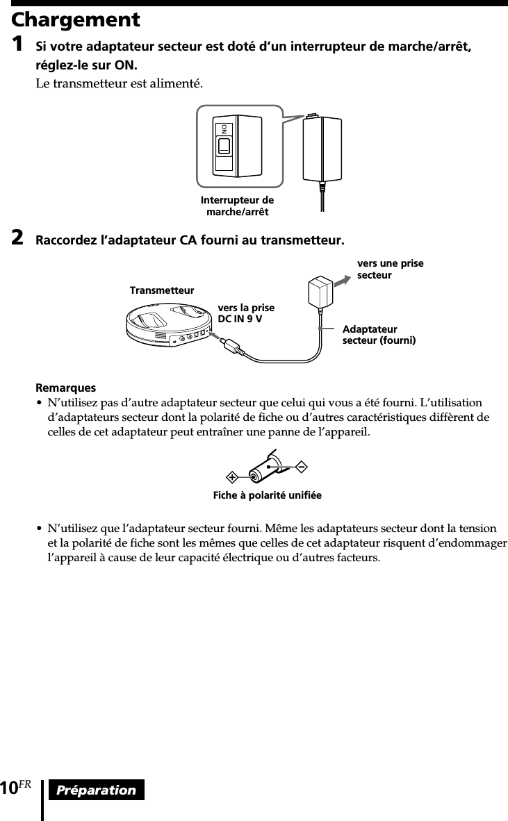 Préparation10FRChargement1Si votre adaptateur secteur est doté d’un interrupteur de marche/arrêt,réglez-le sur ON.Le transmetteur est alimenté.2Raccordez l’adaptateur CA fourni au transmetteur.Remarques•N’utilisez pas d’autre adaptateur secteur que celui qui vous a été fourni. L’utilisationd’adaptateurs secteur dont la polarité de fiche ou d’autres caractéristiques diffèrent decelles de cet adaptateur peut entraîner une panne de l’appareil.•N’utilisez que l’adaptateur secteur fourni. Même les adaptateurs secteur dont la tensionet la polarité de fiche sont les mêmes que celles de cet adaptateur risquent d’endommagerl’appareil à cause de leur capacité électrique ou d’autres facteurs.Fiche à polarité unifiéeInterrupteur demarche/arrêtvers une prisesecteurAdaptateursecteur (fourni)vers la priseDC IN 9 VTransmetteur