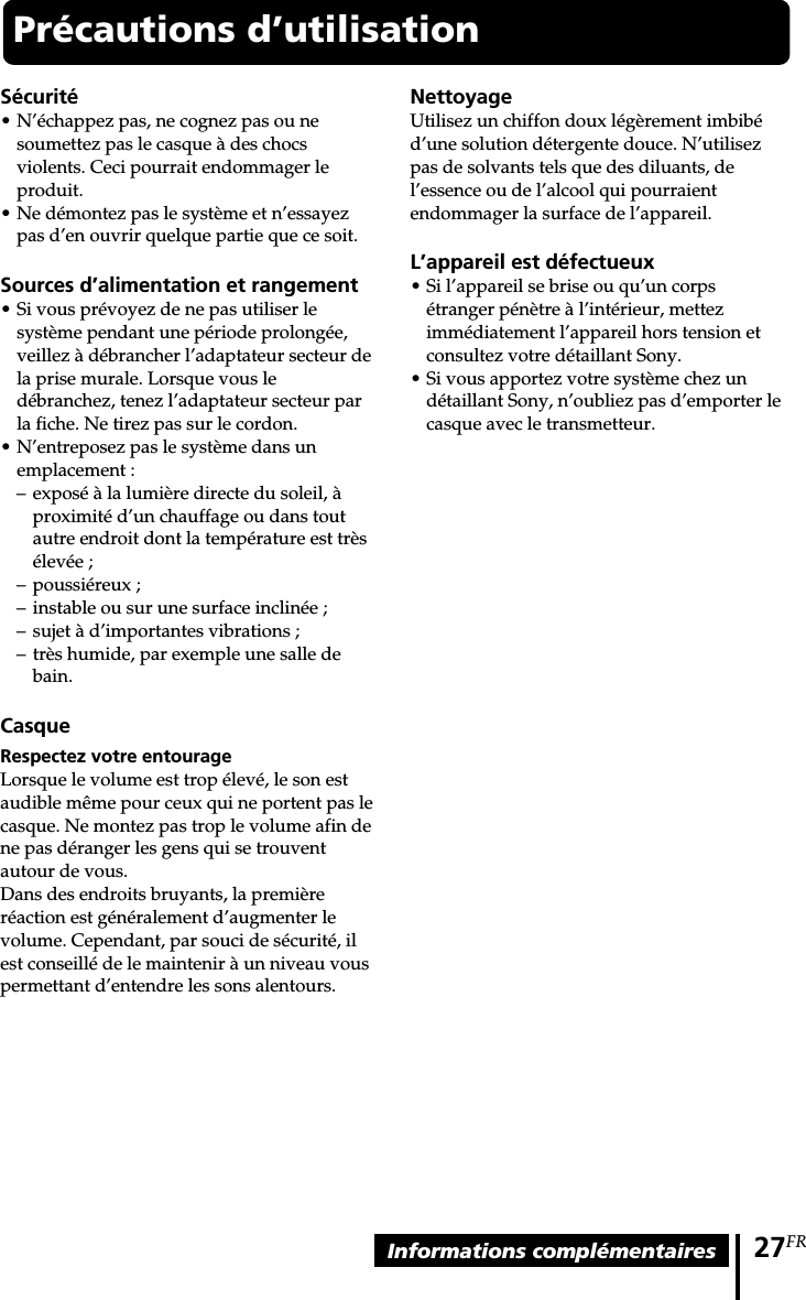 27FRInformations complémentaires Précautions d’utilisationSécurité•N’échappez pas, ne cognez pas ou nesoumettez pas le casque à des chocsviolents. Ceci pourrait endommager leproduit.•Ne démontez pas le système et n’essayezpas d’en ouvrir quelque partie que ce soit.Sources d’alimentation et rangement•Si vous prévoyez de ne pas utiliser lesystème pendant une période prolongée,veillez à débrancher l’adaptateur secteur dela prise murale. Lorsque vous ledébranchez, tenez l’adaptateur secteur parla fiche. Ne tirez pas sur le cordon.•N’entreposez pas le système dans unemplacement :–exposé à la lumière directe du soleil, àproximité d’un chauffage ou dans toutautre endroit dont la température est trèsélevée ;–poussiéreux ;–instable ou sur une surface inclinée ;–sujet à d’importantes vibrations ;–très humide, par exemple une salle debain.CasqueRespectez votre entourageLorsque le volume est trop élevé, le son estaudible même pour ceux qui ne portent pas lecasque. Ne montez pas trop le volume afin dene pas déranger les gens qui se trouventautour de vous.Dans des endroits bruyants, la premièreréaction est généralement d’augmenter levolume. Cependant, par souci de sécurité, ilest conseillé de le maintenir à un niveau vouspermettant d’entendre les sons alentours.NettoyageUtilisez un chiffon doux légèrement imbibéd’une solution détergente douce. N’utilisezpas de solvants tels que des diluants, del’essence ou de l’alcool qui pourraientendommager la surface de l’appareil.L’appareil est défectueux•Si l’appareil se brise ou qu’un corpsétranger pénètre à l’intérieur, mettezimmédiatement l’appareil hors tension etconsultez votre détaillant Sony.•Si vous apportez votre système chez undétaillant Sony, n’oubliez pas d’emporter lecasque avec le transmetteur.