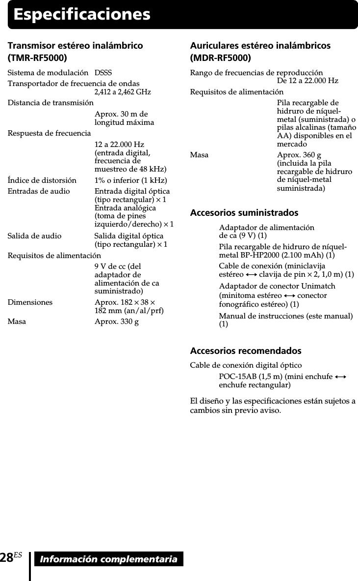 28ES Información complementariaEspecificacionesTransmisor estéreo inalámbrico(TMR-RF5000)Sistema de modulaciónDSSSTransportador de frecuencia de ondas2,412 a 2,462 GHzDistancia de transmisiónAprox. 30 m delongitud máximaRespuesta de frecuencia12 a 22.000 Hz(entrada digital,frecuencia demuestreo de 48 kHz)Índice de distorsión 1% o inferior (1 kHz)Entradas de audioEntrada digital óptica(tipo rectangular) × 1Entrada analógica(toma de pinesizquierdo/derecho) ×1Salida de audio Salida digital óptica(tipo rectangular) × 1Requisitos de alimentación9 V de cc (deladaptador dealimentación de casuministrado)Dimensiones Aprox. 182 × 38 ×182 mm (an/al/prf)Masa Aprox. 330 gAuriculares estéreo inalámbricos(MDR-RF5000)Rango de frecuencias de reproducciónDe 12 a 22.000 HzRequisitos de alimentaciónPila recargable dehidruro de níquel-metal (suministrada) opilas alcalinas (tamañoAA) disponibles en elmercadoMasa Aprox. 360 g(incluida la pilarecargable de hidrurode níquel-metalsuministrada)Accesorios suministradosAdaptador de alimentaciónde ca (9 V) (1)Pila recargable de hidruro de níquel-metal BP-HP2000 (2.100 mAh) (1)Cable de conexión (miniclavijaestéreo y clavija de pin × 2, 1,0 m) (1)Adaptador de conector Unimatch(minitoma estéreo y conectorfonográfico estéreo) (1)Manual de instrucciones (este manual)(1)Accesorios recomendadosCable de conexión digital ópticoPOC-15AB (1,5 m) (mini enchufe yenchufe rectangular)El diseño y las especificaciones están sujetos acambios sin previo aviso.