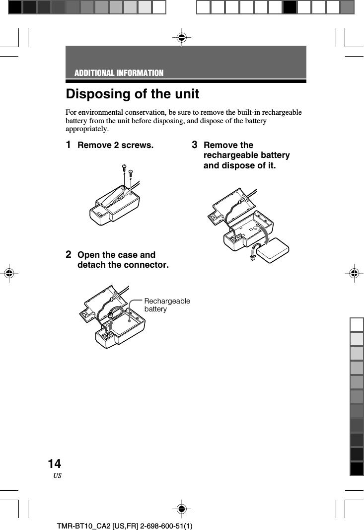 14USTMR-BT10_CA2 [US,FR] 2-698-600-51(1)Disposing of the unitFor environmental conservation, be sure to remove the built-in rechargeablebattery from the unit before disposing, and dispose of the batteryappropriately.ADDITIONAL INFORMATION1Remove 2 screws.2Open the case anddetach the connector.3Remove therechargeable batteryand dispose of it.Rechargeablebattery