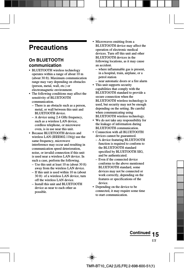 15USTMR-BT10_CA2 [US,FR] 2-698-600-51(1)PrecautionsOn BLUETOOTHcommunication•BLUETOOTH wireless technologyoperates within a range of about 10 m(about 30 ft). Maximum communicationrange may vary depending on obstacles(person, metal, wall, etc.) orelectromagnetic environment.•The following conditions may affect thesensitivity of BLUETOOTHcommunication.–There is an obstacle such as a person,metal, or wall between this unit andBLUETOOTH device.–A device using 2.4 GHz frequency,such as a wireless LAN device,cordless telephone, or microwaveoven, is in use near this unit.•Because BLUETOOTH devices andwireless LAN (IEEE802.11b/g) use thesame frequency, microwaveinterference may occur and resulting incommunication speed deterioration,noise, or invalid connection if this unitis used near a wireless LAN device. Insuch a case, perform the following.–Use this unit at least 10 m (about 30 ft)away from the wireless LAN device.–If this unit is used within 10 m (about30 ft)  of a wireless LAN device, turnoff the wireless LAN device.–Install this unit and BLUETOOTHdevice as near to each other aspossible.•Microwaves emitting from aBLUETOOTH device may affect theoperation of electronic medicaldevices. Turn off this unit and otherBLUETOOTH devices in thefollowing locations, as it may causean accident.–where inflammable gas is present,in a hospital, train, airplane, or apetrol station–near automatic doors or a fire alarm•This unit supports securitycapabilities that comply with theBLUETOOTH standard to provide asecure connection when theBLUETOOTH wireless technology isused, but security may not be enoughdepending on the setting. Be carefulwhen communicating usingBLUETOOTH wireless technology.•We do not take any responsibility forthe leakage of information duringBLUETOOTH communication.•Connection with all BLUETOOTHdevices cannot be guaranteed.–A device featuring BLUETOOTHfunction is required to conform tothe BLUETOOTH standardspecified by BLUETOOTH SIG,and be authenticated.–Even if the connected deviceconforms to the above mentionedBLUETOOTH standard, somedevices may not be connected orwork correctly, depending on thefeatures or specifications of thedevice.•Depending on the device to beconnected, it may require some timeto start communication.Continued