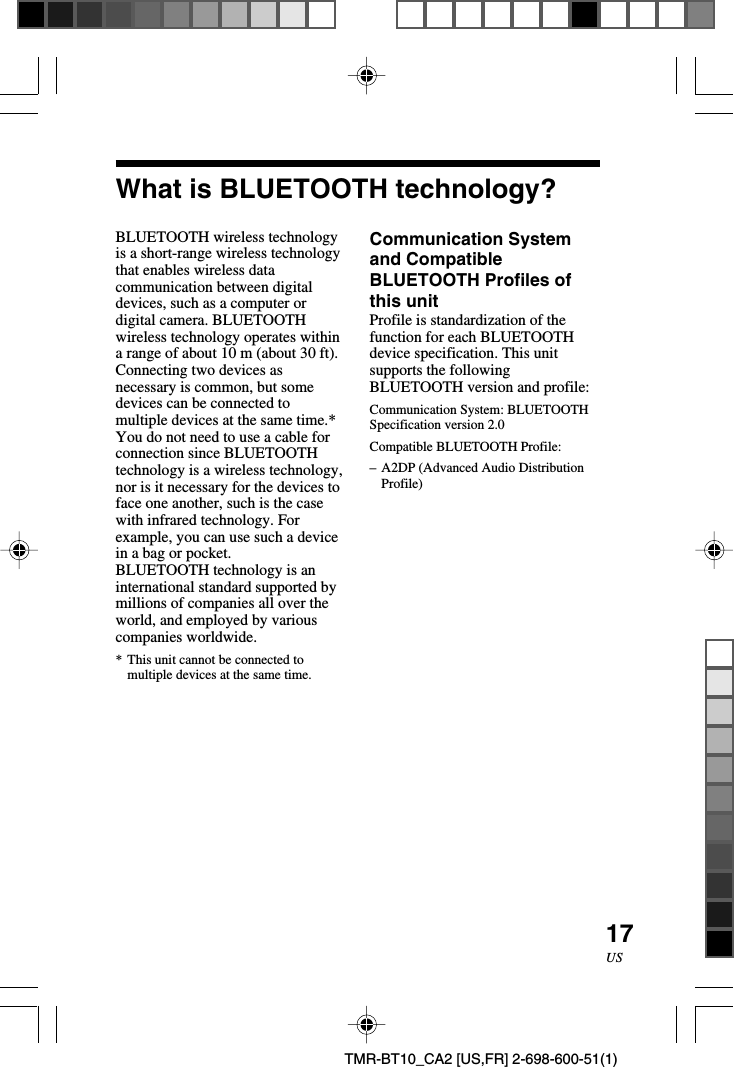 17USTMR-BT10_CA2 [US,FR] 2-698-600-51(1)What is BLUETOOTH technology?BLUETOOTH wireless technologyis a short-range wireless technologythat enables wireless datacommunication between digitaldevices, such as a computer ordigital camera. BLUETOOTHwireless technology operates withina range of about 10 m (about 30 ft).Connecting two devices asnecessary is common, but somedevices can be connected tomultiple devices at the same time.*You do not need to use a cable forconnection since BLUETOOTHtechnology is a wireless technology,nor is it necessary for the devices toface one another, such is the casewith infrared technology. Forexample, you can use such a devicein a bag or pocket.BLUETOOTH technology is aninternational standard supported bymillions of companies all over theworld, and employed by variouscompanies worldwide.*This unit cannot be connected tomultiple devices at the same time.Communication Systemand CompatibleBLUETOOTH Profiles ofthis unitProfile is standardization of thefunction for each BLUETOOTHdevice specification. This unitsupports the followingBLUETOOTH version and profile:Communication System: BLUETOOTHSpecification version 2.0Compatible BLUETOOTH Profile:–A2DP (Advanced Audio DistributionProfile)