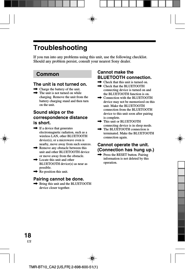 18USTMR-BT10_CA2 [US,FR] 2-698-600-51(1)TroubleshootingIf you run into any problems using this unit, use the following checklist.Should any problem persist, consult your nearest Sony dealer.Cannot make theBLUETOOTH connection.,Check that this unit is turned on.,Check that the BLUETOOTHconnecting device is turned on andthe BLUETOOTH function is on.,Connection with the BLUETOOTHdevice may not be memorized on thisunit. Make the BLUETOOTHconnection from the BLUETOOTHdevice to this unit soon after pairingis complete.,This unit or BLUETOOTHconnecting device is in sleep mode.,The BLUETOOTH connection isterminated. Make the BLUETOOTHconnection again.Cannot operate the unit.(Connection has hung up.),Press the RESET button. Pairinginformation is not deleted by thisoperation.CommonThe unit is not turned on.,Charge the battery of the unit.,The unit is not turned on whilecharging. Remove the unit from thebattery charging stand and then turnon the unit.Sound skips or thecorrespondence distanceis short.,If a device that generateselectromagnetic radiation, such as awireless LAN, other BLUETOOTHdevice(s), or a microwave oven isnearby, move away from such sources.,Remove any obstacle between thisunit and other BLUETOOTH deviceor move away from the obstacle.,Locate this unit and otherBLUETOOTH device(s) as near aspossible.,Re-position this unit.Pairing cannot be done.,Bring this unit and the BLUETOOTHdevice closer together.