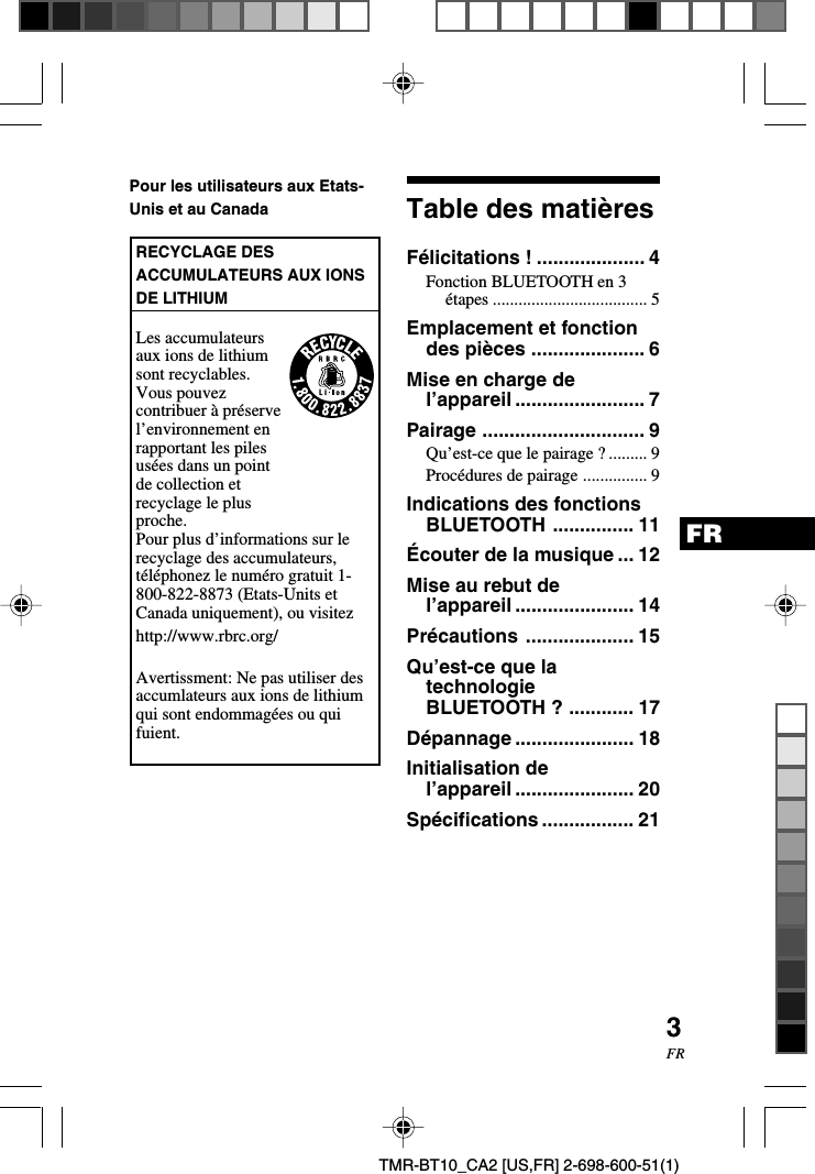 3FRFRTMR-BT10_CA2 [US,FR] 2-698-600-51(1)Table des matièresFélicitations ! .................... 4Fonction BLUETOOTH en 3étapes .................................... 5Emplacement et fonctiondes pièces ..................... 6Mise en charge del’appareil ........................ 7Pairage .............................. 9Qu’est-ce que le pairage ? ......... 9Procédures de pairage ............... 9Indications des fonctionsBLUETOOTH ............... 11Écouter de la musique ... 12Mise au rebut del’appareil ...................... 14Précautions .................... 15Qu’est-ce que latechnologieBLUETOOTH ? ............ 17Dépannage ...................... 18Initialisation del’appareil ...................... 20Spécifications ................. 21Pour les utilisateurs aux Etats-Unis et au CanadaRECYCLAGE DESACCUMULATEURS AUX IONSDE LITHIUMLes accumulateursaux ions de lithiumsont recyclables.Vous pouvezcontribuer à préservel’environnement enrapportant les pilesusées dans un pointde collection etrecyclage le plusproche.Pour plus d’informations sur lerecyclage des accumulateurs,téléphonez le numéro gratuit 1-800-822-8873 (Etats-Units etCanada uniquement), ou visitezhttp://www.rbrc.org/Avertissment: Ne pas utiliser desaccumlateurs aux ions de lithiumqui sont endommagées ou quifuient.