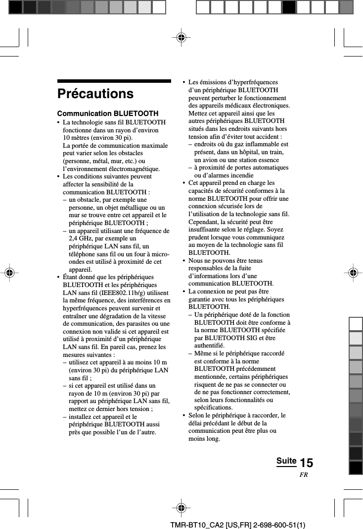 15FRTMR-BT10_CA2 [US,FR] 2-698-600-51(1)PrécautionsCommunication BLUETOOTH•La technologie sans fil BLUETOOTHfonctionne dans un rayon d’environ10 mètres (environ 30 pi).La portée de communication maximalepeut varier selon les obstacles(personne, métal, mur, etc.) oul’environnement électromagnétique.•Les conditions suivantes peuventaffecter la sensibilité de lacommunication BLUETOOTH :–un obstacle, par exemple unepersonne, un objet métallique ou unmur se trouve entre cet appareil et lepériphérique BLUETOOTH ;–un appareil utilisant une fréquence de2,4 GHz, par exemple unpériphérique LAN sans fil, untéléphone sans fil ou un four à micro-ondes est utilisé à proximité de cetappareil.•Étant donné que les périphériquesBLUETOOTH et les périphériquesLAN sans fil (IEEE802.11b/g) utilisentla même fréquence, des interférences enhyperfréquences peuvent survenir etentraîner une dégradation de la vitessede communication, des parasites ou uneconnexion non valide si cet appareil estutilisé à proximité d’un périphériqueLAN sans fil. En pareil cas, prenez lesmesures suivantes :–utilisez cet appareil à au moins 10 m(environ 30 pi) du périphérique LANsans fil ;–si cet appareil est utilisé dans unrayon de 10 m (environ 30 pi) parrapport au périphérique LAN sans fil,mettez ce dernier hors tension ;–installez cet appareil et lepériphérique BLUETOOTH aussiprès que possible l’un de l’autre.•Les émissions d’hyperfréquencesd’un périphérique BLUETOOTHpeuvent perturber le fonctionnementdes appareils médicaux électroniques.Mettez cet appareil ainsi que lesautres périphériques BLUETOOTHsitués dans les endroits suivants horstension afin d’éviter tout accident :– endroits où du gaz inflammable estprésent, dans un hôpital, un train,un avion ou une station essence–à proximité de portes automatiquesou d’alarmes incendie• Cet appareil prend en charge lescapacités de sécurité conformes à lanorme BLUETOOTH pour offrir uneconnexion sécurisée lors del’utilisation de la technologie sans fil.Cependant, la sécurité peut êtreinsuffisante selon le réglage. Soyezprudent lorsque vous communiquezau moyen de la technologie sans filBLUETOOTH.•Nous ne pouvons être tenusresponsables de la fuited’informations lors d’unecommunication BLUETOOTH.•La connexion ne peut pas êtregarantie avec tous les périphériquesBLUETOOTH.–Un périphérique doté de la fonctionBLUETOOTH doit être conforme àla norme BLUETOOTH spécifiéepar BLUETOOTH SIG et êtreauthentifié.–Même si le périphérique raccordéest conforme à la normeBLUETOOTH précédemmentmentionnée, certains périphériquesrisquent de ne pas se connecter oude ne pas fonctionner correctement,selon leurs fonctionnalités ouspécifications.•Selon le périphérique à raccorder, ledélai précédant le début de lacommunication peut être plus oumoins long.Suite