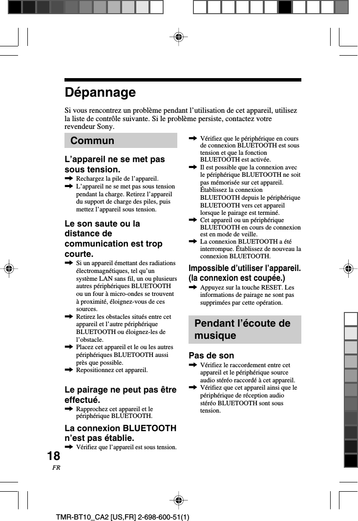 18FRTMR-BT10_CA2 [US,FR] 2-698-600-51(1)DépannageSi vous rencontrez un problème pendant l’utilisation de cet appareil, utilisezla liste de contrôle suivante. Si le problème persiste, contactez votrerevendeur Sony.,Vérifiez que le périphérique en coursde connexion BLUETOOTH est soustension et que la fonctionBLUETOOTH est activée.,Il est possible que la connexion avecle périphérique BLUETOOTH ne soitpas mémorisée sur cet appareil.Établissez la connexionBLUETOOTH depuis le périphériqueBLUETOOTH vers cet appareillorsque le pairage est terminé.,Cet appareil ou un périphériqueBLUETOOTH en cours de connexionest en mode de veille.,La connexion BLUETOOTH a étéinterrompue. Établissez de nouveau laconnexion BLUETOOTH.Impossible d’utiliser l’appareil.(la connexion est coupée.),Appuyez sur la touche RESET. Lesinformations de pairage ne sont passupprimées par cette opération.Pendant l’écoute demusiquePas de son,Vérifiez le raccordement entre cetappareil et le périphérique sourceaudio stéréo raccordé à cet appareil.,Vérifiez que cet appareil ainsi que lepériphérique de réception audiostéréo BLUETOOTH sont soustension.CommunL’appareil ne se met passous tension.,Rechargez la pile de l’appareil.,L’appareil ne se met pas sous tensionpendant la charge. Retirez l’appareildu support de charge des piles, puismettez l’appareil sous tension.Le son saute ou ladistance decommunication est tropcourte.,Si un appareil émettant des radiationsélectromagnétiques, tel qu’unsystème LAN sans fil, un ou plusieursautres périphériques BLUETOOTHou un four à micro-ondes se trouventà proximité, éloignez-vous de cessources.,Retirez les obstacles situés entre cetappareil et l’autre périphériqueBLUETOOTH ou éloignez-les del’obstacle.,Placez cet appareil et le ou les autrespériphériques BLUETOOTH aussiprès que possible.,Repositionnez cet appareil.Le pairage ne peut pas êtreeffectué.,Rapprochez cet appareil et lepériphérique BLUETOOTH.La connexion BLUETOOTHn’est pas établie.,Vérifiez que l’appareil est sous tension.