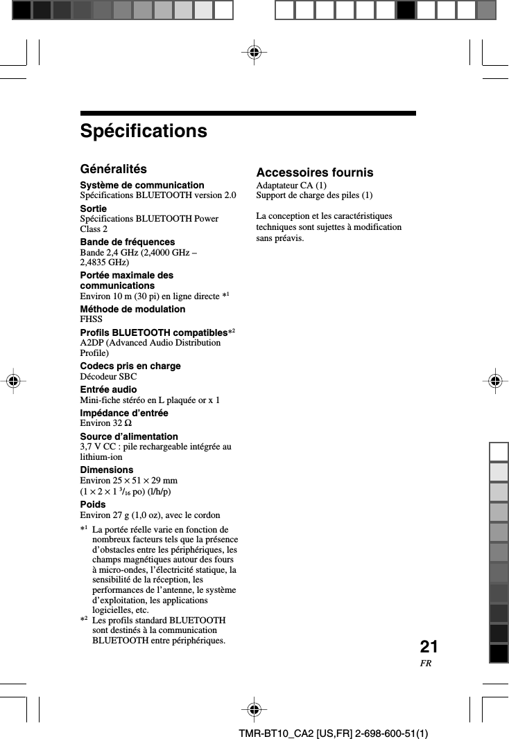 21FRTMR-BT10_CA2 [US,FR] 2-698-600-51(1)SpécificationsGénéralitésSystème de communicationSpécifications BLUETOOTH version 2.0SortieSpécifications BLUETOOTH PowerClass 2Bande de fréquencesBande 2,4 GHz (2,4000 GHz –2,4835 GHz)Portée maximale descommunicationsEnviron 10 m (30 pi) en ligne directe *1Méthode de modulationFHSSProfils BLUETOOTH compatibles*2A2DP (Advanced Audio DistributionProfile)Codecs pris en chargeDécodeur SBCEntrée audioMini-fiche stéréo en L plaquée or x 1Impédance d’entréeEnviron 32 ΩSource d’alimentation3,7 V CC : pile rechargeable intégrée aulithium-ionDimensionsEnviron 25 × 51 × 29 mm(1 × 2 × 1 3/16 po) (l/h/p)PoidsEnviron 27 g (1,0 oz), avec le cordon*1La portée réelle varie en fonction denombreux facteurs tels que la présenced’obstacles entre les périphériques, leschamps magnétiques autour des foursà micro-ondes, l’électricité statique, lasensibilité de la réception, lesperformances de l’antenne, le systèmed’exploitation, les applicationslogicielles, etc.*2Les profils standard BLUETOOTHsont destinés à la communicationBLUETOOTH entre périphériques.Accessoires fournisAdaptateur CA (1)Support de charge des piles (1)La conception et les caractéristiquestechniques sont sujettes à modificationsans préavis.