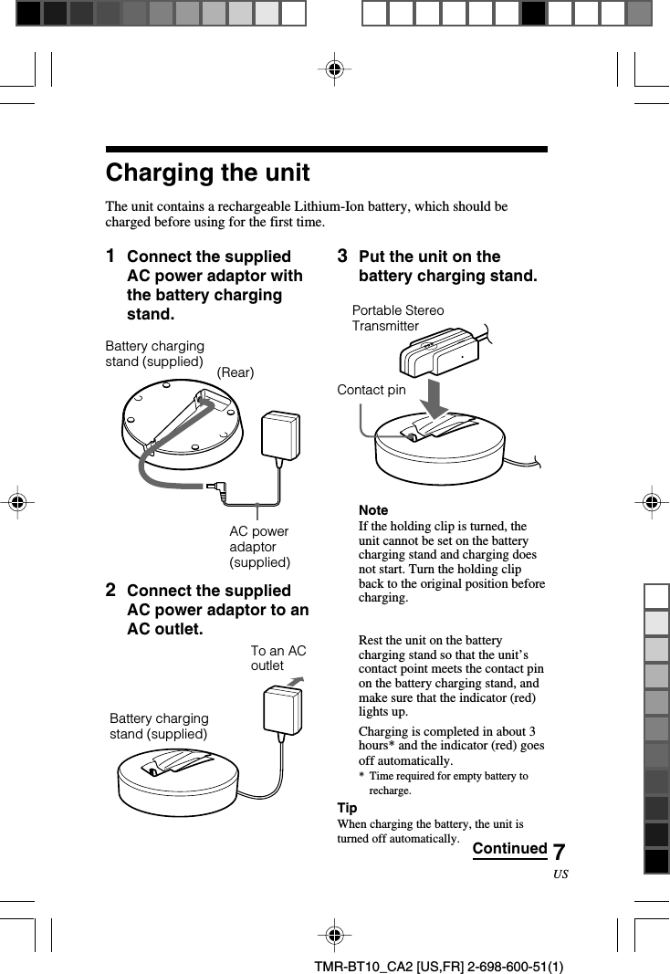 7USTMR-BT10_CA2 [US,FR] 2-698-600-51(1)1Connect the suppliedAC power adaptor withthe battery chargingstand.2Connect the suppliedAC power adaptor to anAC outlet.Charging the unitThe unit contains a rechargeable Lithium-Ion battery, which should becharged before using for the first time.Battery chargingstand (supplied) (Rear)AC poweradaptor(supplied)3Put the unit on thebattery charging stand.      NoteIf the holding clip is turned, theunit cannot be set on the batterycharging stand and charging doesnot start. Turn the holding clipback to the original position beforecharging.Rest the unit on the batterycharging stand so that the unit’scontact point meets the contact pinon the battery charging stand, andmake sure that the indicator (red)lights up.Charging is completed in about 3hours* and the indicator (red) goesoff automatically.*Time required for empty battery torecharge.TipWhen charging the battery, the unit isturned off automatically. ContinuedTo an ACoutletPortable StereoTransmitterContact pinBattery chargingstand (supplied)