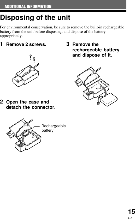 15USDisposing of the unitFor environmental conservation, be sure to remove the built-in rechargeablebattery from the unit before disposing, and dispose of the batteryappropriately.ADDITIONAL INFORMATION1Remove 2 screws.2Open the case anddetach the connector.3Remove therechargeable batteryand dispose of it.Rechargeablebattery