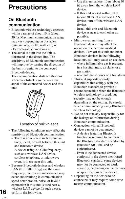 16USPrecautionsOn Bluetoothcommunication• Bluetooth wireless technology operateswithin a range of about 10 m (about30 ft). Maximum communication rangemay vary depending on obstacles(human body, metal, wall, etc.) orelectromagnetic environment.•The aerial is built into the unit asillustrated in the dotted line. Thesensitivity of Bluetooth communicationwill improve by turning the direction ofthe built-in aerial to the connectedBluetooth device.The communication distance shortenswhen the obstacles are between theaerial of the connected device and thisunit.•The following conditions may affect thesensitivity of Bluetooth communication.–There is an obstacle such as humanbody, metal, or wall between this unitand Bluetooth device.–A device using 2.4 GHz frequency,such as a wireless LAN device,cordless telephone, or microwaveoven, is in use near this unit.•Because Bluetooth devices and wirelessLAN (IEEE802.11b/g) use the samefrequency, microwave interference mayoccur and resulting in communicationspeed deterioration, noise, or invalidconnection if this unit is used near awireless LAN device. In such a case,perform the following.–Use this unit at least 10 m (about 30ft) away from the wireless LANdevice.–If this unit is used within 10 m(about 30 ft)  of a wireless LANdevice, turn off the wireless LANdevice.–Install this unit and Bluetoothdevice as near to each other aspossible.•Microwaves emitting from aBluetooth device may affect theoperation of electronic medicaldevices. Turn off this unit and otherBluetooth devices in the followinglocations, as it may cause an accident.–where inflammable gas is present,in a hospital, train, airplane, or agas station–near automatic doors or a fire alarm•This unit supports securitycapabilities that comply with theBluetooth standard to provide asecure connection when the Bluetoothwireless technology is used, butsecurity may not be enoughdepending on the setting. Be carefulwhen communicating using Bluetoothwireless technology.•We do not take any responsibility forthe leakage of information duringBluetooth communication.•Connection with all Bluetoothdevices cannot be guaranteed.–A device featuring Bluetoothfunction is required to conform tothe Bluetooth standard specified byBluetooth SIG, Inc. and beauthenticated.–Even if the connected deviceconforms to the above mentionedBluetooth standard, some devicesmay not be connected or workcorrectly, depending on the featuresor specifications of the device.•Depending on the device to beconnected, it may require some timeto start communication.Location of built-in aerial
