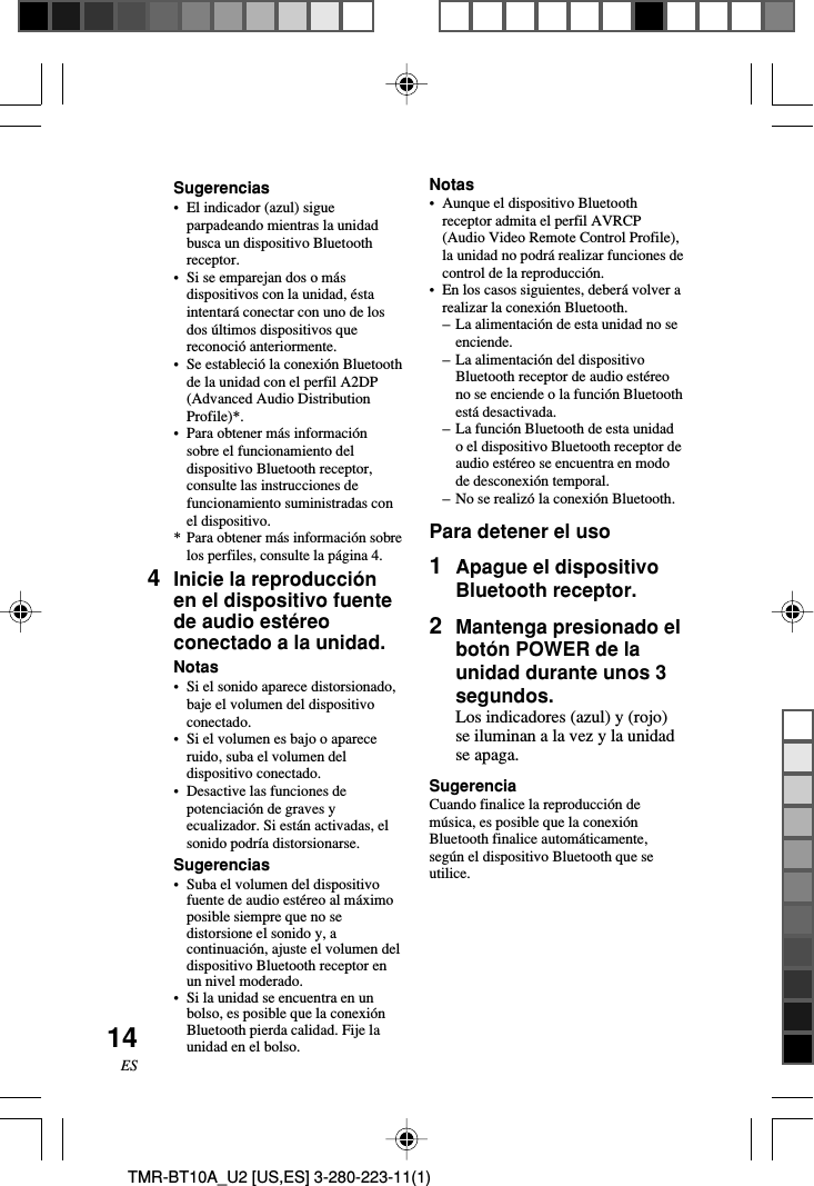 14ESTMR-BT10A_U2 [US,ES] 3-280-223-11(1)Notas•Aunque el dispositivo Bluetoothreceptor admita el perfil AVRCP(Audio Video Remote Control Profile),la unidad no podrá realizar funciones decontrol de la reproducción.•En los casos siguientes, deberá volver arealizar la conexión Bluetooth.–La alimentación de esta unidad no seenciende.–La alimentación del dispositivoBluetooth receptor de audio estéreono se enciende o la función Bluetoothestá desactivada.–La función Bluetooth de esta unidado el dispositivo Bluetooth receptor deaudio estéreo se encuentra en modode desconexión temporal.–No se realizó la conexión Bluetooth.Para detener el uso1Apague el dispositivoBluetooth receptor.2Mantenga presionado elbotón POWER de launidad durante unos 3segundos.Los indicadores (azul) y (rojo)se iluminan a la vez y la unidadse apaga.SugerenciaCuando finalice la reproducción demúsica, es posible que la conexiónBluetooth finalice automáticamente,según el dispositivo Bluetooth que seutilice.Sugerencias•El indicador (azul) sigueparpadeando mientras la unidadbusca un dispositivo Bluetoothreceptor.•Si se emparejan dos o másdispositivos con la unidad, éstaintentará conectar con uno de losdos últimos dispositivos quereconoció anteriormente.•Se estableció la conexión Bluetoothde la unidad con el perfil A2DP(Advanced Audio DistributionProfile)*.•Para obtener más informaciónsobre el funcionamiento deldispositivo Bluetooth receptor,consulte las instrucciones defuncionamiento suministradas conel dispositivo.*Para obtener más información sobrelos perfiles, consulte la página 4.4Inicie la reproducciónen el dispositivo fuentede audio estéreoconectado a la unidad.Notas•Si el sonido aparece distorsionado,baje el volumen del dispositivoconectado.•Si el volumen es bajo o apareceruido, suba el volumen deldispositivo conectado.•Desactive las funciones depotenciación de graves yecualizador. Si están activadas, elsonido podría distorsionarse.Sugerencias•Suba el volumen del dispositivofuente de audio estéreo al máximoposible siempre que no sedistorsione el sonido y, acontinuación, ajuste el volumen deldispositivo Bluetooth receptor enun nivel moderado.•Si la unidad se encuentra en unbolso, es posible que la conexiónBluetooth pierda calidad. Fije launidad en el bolso.