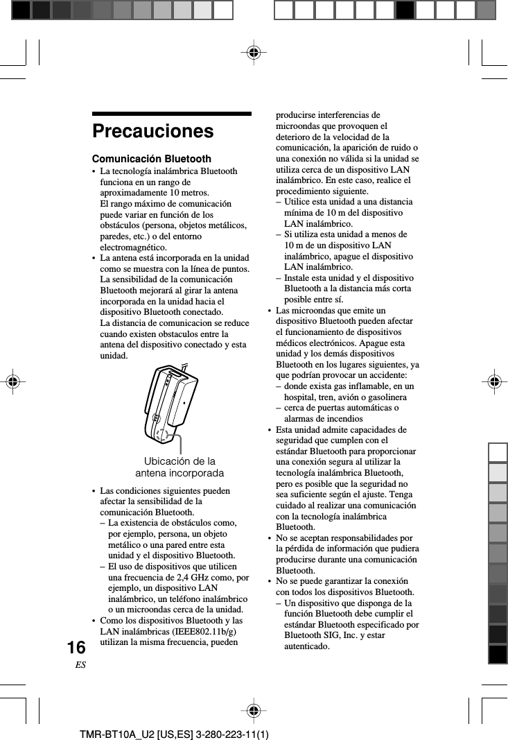 16ESTMR-BT10A_U2 [US,ES] 3-280-223-11(1)PrecaucionesComunicación Bluetooth•La tecnología inalámbrica Bluetoothfunciona en un rango deaproximadamente 10 metros.El rango máximo de comunicaciónpuede variar en función de losobstáculos (persona, objetos metálicos,paredes, etc.) o del entornoelectromagnético.•La antena está incorporada en la unidadcomo se muestra con la línea de puntos.La sensibilidad de la comunicaciónBluetooth mejorará al girar la antenaincorporada en la unidad hacia eldispositivo Bluetooth conectado.La distancia de comunicacion se reducecuando existen obstaculos entre laantena del dispositivo conectado y estaunidad.•Las condiciones siguientes puedenafectar la sensibilidad de lacomunicación Bluetooth.–La existencia de obstáculos como,por ejemplo, persona, un objetometálico o una pared entre estaunidad y el dispositivo Bluetooth.–El uso de dispositivos que utilicenuna frecuencia de 2,4 GHz como, porejemplo, un dispositivo LANinalámbrico, un teléfono inalámbricoo un microondas cerca de la unidad.•Como los dispositivos Bluetooth y lasLAN inalámbricas (IEEE802.11b/g)utilizan la misma frecuencia, puedenproducirse interferencias demicroondas que provoquen eldeterioro de la velocidad de lacomunicación, la aparición de ruido ouna conexión no válida si la unidad seutiliza cerca de un dispositivo LANinalámbrico. En este caso, realice elprocedimiento siguiente.–Utilice esta unidad a una distanciamínima de 10 m del dispositivoLAN inalámbrico.– Si utiliza esta unidad a menos de10 m de un dispositivo LANinalámbrico, apague el dispositivoLAN inalámbrico.–Instale esta unidad y el dispositivoBluetooth a la distancia más cortaposible entre sí.•Las microondas que emite undispositivo Bluetooth pueden afectarel funcionamiento de dispositivosmédicos electrónicos. Apague estaunidad y los demás dispositivosBluetooth en los lugares siguientes, yaque podrían provocar un accidente:–donde exista gas inflamable, en unhospital, tren, avión o gasolinera–cerca de puertas automáticas oalarmas de incendios• Esta unidad admite capacidades deseguridad que cumplen con elestándar Bluetooth para proporcionaruna conexión segura al utilizar latecnología inalámbrica Bluetooth,pero es posible que la seguridad nosea suficiente según el ajuste. Tengacuidado al realizar una comunicacióncon la tecnología inalámbricaBluetooth.•No se aceptan responsabilidades porla pérdida de información que pudieraproducirse durante una comunicaciónBluetooth.•No se puede garantizar la conexióncon todos los dispositivos Bluetooth.–Un dispositivo que disponga de lafunción Bluetooth debe cumplir elestándar Bluetooth especificado porBluetooth SIG, Inc. y estarautenticado.Ubicación de laantena incorporada