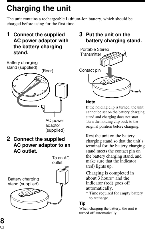 8US1Connect the suppliedAC power adaptor withthe battery chargingstand.2Connect the suppliedAC power adaptor to anAC outlet.Charging the unitThe unit contains a rechargeable Lithium-Ion battery, which should becharged before using for the first time.Battery chargingstand (supplied) (Rear)AC poweradaptor(supplied)3Put the unit on thebattery charging stand.      NoteIf the holding clip is turned, the unitcannot be set on the battery chargingstand and charging does not start.Turn the holding clip back to theoriginal position before charging.Rest the unit on the batterycharging stand so that the unit’sterminal for the battery chargingstand meets the contact pin onthe battery charging stand, andmake sure that the indicator(red) lights up.Charging is completed inabout 3 hours* and theindicator (red) goes offautomatically.*Time required for empty batteryto recharge.TipWhen charging the battery, the unit isturned off automatically.To an ACoutletPortable StereoTransmitterContact pinBattery chargingstand (supplied)
