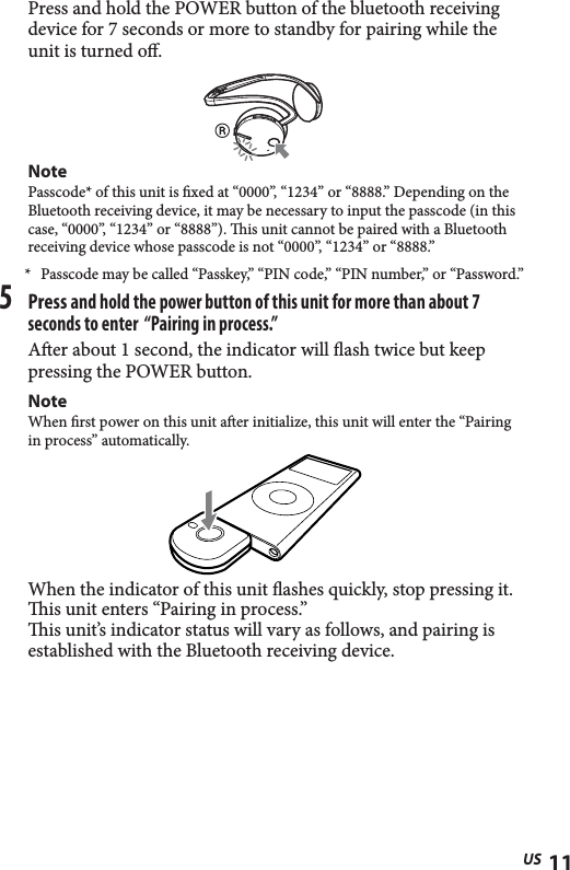 11USPress and hold the POWER button of the bluetooth receiving device for 7 seconds or more to standby for pairing while the unit is turned o.NotePasscode* of this unit is  xed at “0000”, “1234” or “8888.” Depending on the Bluetooth receiving device, it may be necessary to input the passcode (in this case, “0000”, “1234” or “8888”).   is unit cannot be paired with a Bluetooth receiving device whose passcode is not “0000”, “1234” or “8888.”*  Passcode may be called “Passkey,” “PIN code,” “PIN number,” or “Password.”5 Press and hold the power button of this unit for more than about 7 seconds to enter  “Pairing in process.”Aer about 1 second, the indicator will ash twice but keep pressing the POWER button.NoteWhen  rst power on this unit a er initialize, this unit will enter the “Pairing in process” automatically.When the indicator of this unit ashes quickly, stop pressing it. is unit enters “Pairing in process.”is unit’s indicator status will vary as follows, and pairing is established with the Bluetooth receiving device.