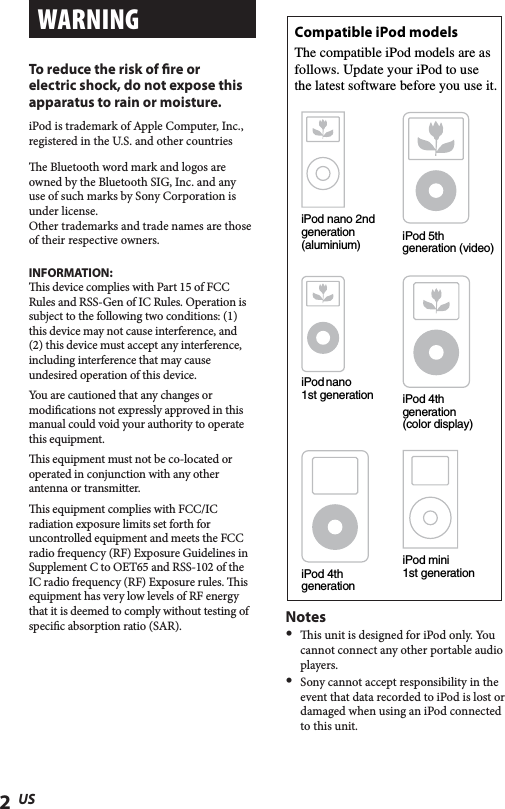 2USWARNINGTo reduce the risk of re or electric shock, do not expose this apparatus to rain or moisture. iPod is trademark of Apple Computer, Inc.,registered in the U.S. and other countriese Bluetooth word mark and logos are owned by the Bluetooth SIG, Inc. and any use of such marks by Sony Corporation is under license.Other trademarks and trade names are those of their respective owners.INFORMATION:is device complies with Part 15 of FCC Rules and RSS-Gen of IC Rules. Operation is subject to the following two conditions: (1) this device may not cause interference, and (2) this device must accept any interference, including interference that may cause undesired operation of this device.You are cautioned that any changes or modications not expressly approved in this manual could void your authority to operate this equipment.is equipment must not be co-located or operated in conjunction with any other antenna or transmitter.is equipment complies with FCC/IC radiation exposure limits set forth for uncontrolled equipment and meets the FCC radio frequency (RF) Exposure Guidelines in Supplement C to OET65 and RSS-102 of the IC radio frequency (RF) Exposure rules. is equipment has very low levels of RF energy that it is deemed to comply without testing of specic absorption ratio (SAR).iPod nano 2nd generation (aluminium)Compatible iPod modelsThe compatible iPod models are asfollows. Update your iPod to usethe latest software before you use it.iPod 5th generation (video)iPod nano1st generation iPod 4thgeneration (color display)iPod 4th generationiPod mini1st generationNotes  is unit is designed for iPod only. You cannot connect any other portable audio players.  Sony cannot accept responsibility in the event that data recorded to iPod is lost or damaged when using an iPod connected to this unit.