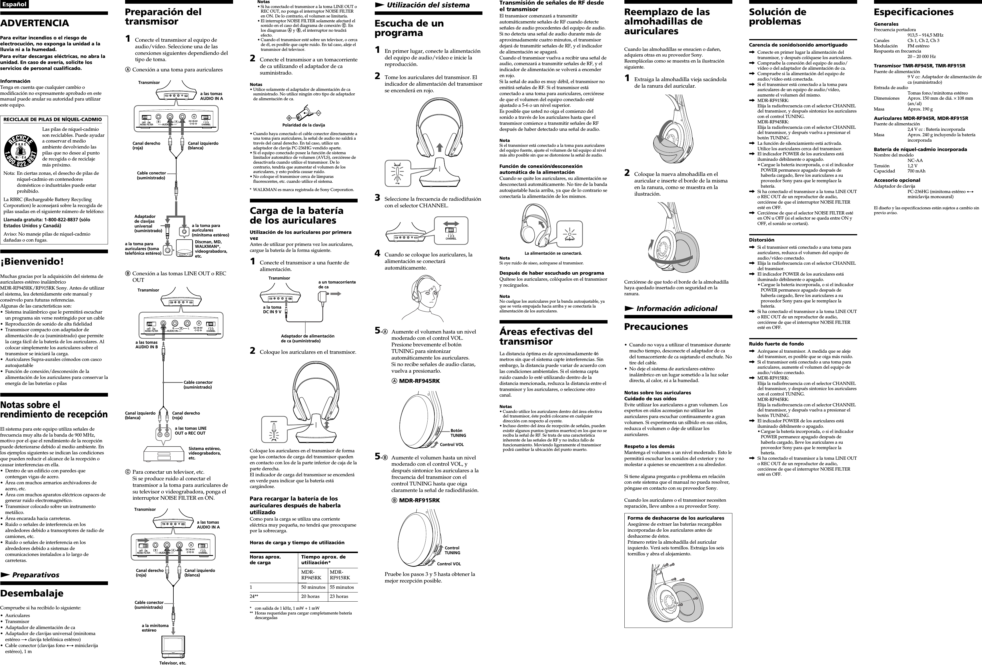 Preparación deltransmisor1Conecte el transmisor al equipo deaudio/vídeo. Seleccione una de lasconexiones siguientes dependiendo deltipo de toma.AConexión a una toma para auricularesBConexión a las tomas LINE OUT o RECOUTCPara conectar un televisor, etc.Si se produce ruido al conectar eltransmisor a la toma para auriculares desu televisor o videograbadora, ponga elinterruptor NOISE FILTER en ON.DC IN 9VOFF ONFILTERNOISE123CHANNELRBALAUDIO INDC IN 9VOFF ONFILTERNOISE123CHANNELRBALAUDIO INDC IN 9VOFF ONFILTERNOISE123CHANNELRBALAUDIO INEspañolADVERTENCIAPara evitar incendios o el riesgo deelectrocución, no exponga la unidad a lalluvia ni a la humedad.Para evitar descargas eléctricas, no abra launidad. En caso de avería, solicite losservicios de personal cualificado.InformaciónTenga en cuenta que cualquier cambio omodificación no expresamente aprobado en estemanual puede anular su autoridad para utilizareste equipo.RECICLAJE DE PILAS DE NÍQUEL-CADMIOLas pilas de níquel-cadmioson reciclables. Puede ayudara conservar el medioambiente devolviendo laspilas que no desee al puntode recogida o de reciclajemás próximo.Nota: En ciertas zonas, el desecho de pilas deníquel-cadmio en contenedoresdomésticos o industriales puede estarprohibido.La RBRC (Rechargeable Battery RecyclingCorporation) le aconsejará sobre la recogida depilas usadas en el siguiente número de teléfono:Llamada gratuita: 1-800-822-8837 (sóloEstados Unidos y Canadá)Aviso: No maneje pilas de níquel-cadmiodañadas o con fugas.¡Bienvenido!Muchas gracias por la adquisición del sistema deauriculares estéreo inalámbricoMDR-RF945RK/RF915RK Sony. Antes de utilizarel sistema, lea detenidamente este manual yconsérvelo para futuras referencias.Algunas de las características son:• Sistema inalámbrico que le permitirá escucharun programa sin verse restringido por un cable• Reproducción de sonido de alta fidelidad• Transmisor compacto con adaptador dealimentación de ca (suministrado) que permitela carga fácil de la batería de los auriculares. Alcolocar simplemente los auriculares sobre eltransmisor se iniciará la carga.• Auriculares Supra-aurales cómodos con cascoautoajustable• Función de conexión/desconexión de laalimentación de los auriculares para conservar laenergía de las baterías o pilasNotas sobre elrendimiento de recepciónEl sistema para este equipo utiliza señales defrecuencia muy alta de la banda de 900 MHz,motivo por el que el rendimiento de la recepciónpuede deteriorarse debido al medio ambiente. Enlos ejemplos siguientes se indican las condicionesque pueden reducir el alcance de la recepción ocausar interferencias en ella.• Dentro de un edificio con paredes quecontengan vigas de acero.• Área con muchos armarios archivadores deacero, etc.• Área con muchos aparatos eléctricos capaces degenerar ruido electromagnético.• Transmisor colocado sobre un instrumentometálico.• Área encarada hacia carreteras.• Ruido o señales de interferencia en losalrededores debido a transceptores de radio decamiones, etc.• Ruido o señales de interferencia en losalrededores debido a sistemas decomunicaciones instalados a lo largo decarreteras.N PreparativosDesembalajeCompruebe si ha recibido lo siguiente:• Auriculares• Transmisor• Adaptador de alimentación de ca• Adaptador de clavijas universal (minitomaestéreo t clavija telefónica estéreo)• Cable conector (clavijas fono y miniclavijaestéreo), 1 mNotas• Si ha conectado el transmisor a la toma LINE OUT oREC OUT, no ponga el interruptor NOISE FILTERen ON. De lo contrario, el volumen se limitaría.• El interruptor NOISE FILTER solamente afectard elsonido en el caso del diagrama de conexión C. Enlos diagramas A y B, el interruptor no teudráefecto.• Cuando el transmisor esté sobre un televisor, o cercade él, es posible que capte ruido. En tal caso, aleje eltransmisor del televisor.2Conecte el transmisor a un tomacorrientede ca utilizando el adaptador de casuministrado.Notas• Utilice solamente el adaptador de alimentación de casuministrado. No utilice ningún otro tipo de adaptadorde alimentación de ca.Polaridad de la clavija• Cuando haya conectado el cable conector directamente auna toma para auriculares, la señal de audio no saldrá através del canal derecho. En tal caso, utilice unadaptador de clavija PC-236HG vendido aparte.• Si el equipo conectado posee la función de sistemalimitador automático de volumen (AVLS), cerciórese dedesactivarla cuando utilice el transmisor. De locontrario, tendría que aumentar el volumen de losauriculares, y esto podría causar ruido.• No coloque el transmisor cerca de lámparasfluorescentes, etc. cuando utilice el sistema.* WALKMAN es marca registrada de Sony Corporation.Carga de la bateríade los auricularesUtilización de los auriculares por primeravezAntes de utilizar por primera vez los auriculares,cargue la batería de la forma siguiente.1Conecte el transmisor a una fuente dealimentación.2Coloque los auriculares en el transmisor.Coloque los auriculares en el transmisor de formaque los contactos de carga del transmisor quedenen contacto con los de la parte inferior de caja de laparte derecha.El indicador de carga del transmisor se encenderáen verde para indicar que la batería estácargándose.Para recargar la batería de losauriculares después de haberlautilizadoComo para la carga se utiliza una corrienteeléctrica muy pequeña, no tendrá que preocuparsepor la sobrecarga.Horas de carga y tiempo de utilización* con salida de 1 kHz, 1 mW + 1 mW** Horas requeridas para cargar completamente bateríadescargadasN Utilización del sistemaEscucha de unprograma1En primer lugar, conecte la alimentacióndel equipo de audio/vídeo e inicie lareproducción.2Tome los auriculares del transmisor. Elindicador de alimentación del transmisorse encenderá en rojo.3Seleccione la frecuencia de radiodifusióncon el selector CHANNEL.4Cuando se coloque los auriculares, laalimentación se conectaráautomáticamente.5-AAumente el volumen hasta un nivelmoderado con el control VOL.Presione brevemente el botónTUNING para sintonizarautomáticamente los auriculares.Si no recibe señales de audio claras,vuelva a presionarlo.A MDR-RF945RK5-BAumente el volumen hasta un nivelmoderado con el control VOL, ydespués sintonice los auriculares a lafrecuencia del transmisor con elcontrol TUNING hasta que oigaclaramente la señal de radiodifusión.B MDR-RF915RKPruebe los pasos 3 y 5 hasta obtener lamejor recepción posible.Transmisión de señales de RF desdeel transmisorEl transmisor comenzará a transmitirautomáticamente señales de RF cuando detecteseñales de audio procedentes del equipo de audio.Si no detecta una señal de audio durante más deaproximadamente cuatro minutos, el transmisordejará de transmitir señales de RF, y el indicadorde alimentación se apagará.Cuando el transmisor vuelva a recibir una señal deaudio, comenzará a transmitir señales de RF, y elindicador de alimentación se volverá a encenderen rojo.Si la señal de audio es muy débil, el transmisor noemitirá señales de RF. Si el transmisor estáconectado a una toma para auriculares, cercióresede que el volumen del equipo conectado estéajustado a 5-6 o un nivel superior.Es posible que usted no oiga el comienzo delsonido a través de los auriculares hasta que eltransmisor comience a transmitir señales de RFdespués de haber detectado una señal de audio.NotaSi el transmisor está conectado a la toma para auricularesdel equipo fuente, ajuste el volumen de tal equipo al nivelmás alto posible sin que se distorsione la señal de audio.Función de conexión/desconexiónautomática de la alimentaciónCuando se quite los auriculares, su alimentación sedesconectará automáticamente. No tire de la bandaautoajustable hacia arriba, ya que de lo contrario seconectaría la alimentación de los mismos.La alimentación se conectará.NotaSi oye ruido de siseo, acérquese al transmisor.Después de haber escuchado un programaQuítese los auriculares, colóquelos en el transmisory recárguelos.NotaNo cuelgue los auriculares por la banda autoajustable, yaque se vería empujada hacia arriba y se conectaría laalimentación de los auriculares.Áreas efectivas deltransmisorLa distancia óptima es de aproximadamente 46metros sin que el sistema capte interferencias. Sinembargo, la distancia puede variar de acuerdo conlas condiciones ambientales. Si el sistema captaruido cuando lo esté utilizando dentro de ladistancia mencionada, reduzca la distancia entre eltransmisor y los auriculares, o seleccione otrocanal.Notas• Cuando utilice los auriculares dentro del área efectivadel transmisor, éste podrá colocarse en cualquierdirección con respecto al oyente.• Incluso dentro del área de recepción de señales, puedenexistir algunos puntos (puntos muertos) en los que no sereciba la señal de RF. Se trata de una característicainherente de las señales de RF y no indica fallo defuncionamiento. Moviendo ligeramente el transmisorpodrá cambiar la ubicación del punto muerto.Reemplazo de lasalmohadillas deauricularesCuando las almohadillas se ensucien o dañen,adquiera otras en su proveedor Sony.Reemplácelas como se muestra en la ilustraciónsiguiente.1Extraiga la almohadilla vieja sacándolade la ranura del auricular.2Coloque la nueva almohadilla en elauricular e inserte el borde de la mismaen la ranura, como se muestra en lailustración.Cerciórese de que todo el borde de la almohadillahaya quedado insertado con seguridad en laranura.N Información adicionalPrecauciones• Cuando no vaya a utilizar el transmisor durantemucho tiempo, desconecte el adaptador de cadel tomacorriente de ca sujetando el enchufe. Notire del cable.• No deje el sistema de auriculares estéreoinalámbrico en un lugar sometido a la luz solardirecta, al calor, ni a la humedad.Notas sobre los auricularesCuidado de sus oídosEvite utilizar los auriculares a gran volumen. Losexpertos en oídos aconsejan no utilizar losauriculares para escuchar continuamente a granvolumen. Si experimenta un silbido en sus oídos,reduzca el volumen o deje de utilizar losauriculares.Respeto a los demásMantenga el volumen a un nivel moderado. Esto lepermitirá escuchar los sonidos del exterior y nomolestar a quienes se encuentren a su alrededor.Si tiene alguna pregunta o problema en relacióncon este sistema que el manual no pueda resolver,póngase en contacto con su proveedor Sony.Cuando los auriculares o el transmisor necesitenreparación, lleve ambos a su proveedor Sony.Forma de deshacerse de los auricularesAsegúrese de extraer las baterías recargablesincorporadas de los auriculares antes dedeshacerse de éstos.Primero retire la almohadilla del auricularizquierdo. Verá seis tornillos. Extraiga los seistornillos y abra el alojamiento.EspecificacionesGeneralesFrecuencia portadora913,5 – 914,5 MHzCanales Ch 1, Ch 2, Ch 3Modulación FM estéreoRespuesta en frecuencia20 – 20 000 HzTransmisor TMR-RF945R, TMR-RF915RFuente de alimentación9 V cc: Adaptador de alimentación deca (suministrado)Entrada de audioTomas fono/minitoma estéreoDimensiones Aprox. 150 mm de diá. × 108 mm(an/al)Masa Aprox. 190 gAuriculares MDR-RF945R, MDR-RF915RFuente de alimentación2,4 V cc : Batería incorporadaMasa Aprox. 240 g incluyendo la bateríaincorporadaBatería de níquel-cadmio incorporadaNombre del modeloNC-AATensión 1,2 VCapacidad 700 mAhAccesorio opcionalAdaptador de clavijaPC-236HG (minitoma estéreo yminiclavija monoaural)El diseño y las especificaciones están sujetos a cambio sinprevio aviso.a la toma paraauriculares (tomatelefónica estéreo)Transmisora las tomasAUDIO IN ACanal derecho(roja)Canal izquierdo(blanca)Cable conector(suministrado)Adaptadorde clavijasuniversal(suministrado)a la toma paraauriculares(minitoma estéreo)Discman, MD,WALKMAN*,videograbadora,etc.Sistema estéreo,videograbadora,etc.Transmisora las tomasAUDIO IN BCable conector(suministrado)Canal izquierdo(blanca)Canal derecho(roja)a las tomas LINEOUT o REC OUTCable conector(suministrado)Transmisora las tomasAUDIO IN ACanal derecho(roja)Canal izquierdo(blanca)Televisor, etc.a la minitomaestéreoa un tomacorrientede caa la tomaDC IN 9 VAdaptador de alimentaciónde ca (suministrado)TransmisorHoras aprox.de carga124**Tiempo aprox. deutilización*MDR- MDR-RF945RK RF915RK50 minutos 55 minutos20 horas 23 horas123CHANNELControlTUNINGControl VOLBotónTUNINGControl VOLSolución deproblemasCarencia de sonido/sonido amortiguado,Conecte en primer lugar la alimentación deltransmisor, y después colóquese los auriculares.,Compruebe la conexión del equipo de audio/vídeo o del adaptador de alimentación de ca.,Compruebe si la alimentación del equipo deaudio/vídeo está conectada.,Si el transmisor está conectado a la toma paraauriculares de un equipo de audio/vídeo,aumente el volumen del mismo.,MDR-RF915RK:Elija la radiofrecuencia con el selector CHANNELdel transmisor, y después sintonice los auricularescon el control TUNING.MDR-RF945RK:Elija la radiofrecuencia con el selector CHANNELdel transmisor, y después vuelva a presionar elbotón TUNING.,La función de silenciamiento está activada.Utilice los auriculares cerca del transmisor.,El indicador POWER de los auriculares estáiluminado débilmente o apagado.•Cargue la batería incorporada, o si el indicadorPOWER permanece apagado después dehaberla cargado, lleve los auriculares a suproveedor Sony para que le reemplace labatería.,Si ha conectado el transmisor a la toma LINE OUTo REC OUT de un reproductor de audio,cerciórese de que el interruptor NOISE FILTEResté en OFF.,Cerciórese de que el selector NOISE FILTER estéen ON u OFF (si el selector se queda entre ON yOFF, el sonido se cortará).Distorsión,Si el transmisor está conectado a una toma paraauriculares, reduzca el volumen del equipo deaudio/vídeo conectado.,Elija la radiofrecuencia con el selector CHANNELdel trasmisor.,El indicador POWER de los auriculares estáiluminado débilmente o apagado.•Cargue la batería incorporada, o si el indicadorPOWER permanece apagado después dehaberla cargado, lleve los auriculares a suproveedor Sony para que le reemplace labatería.,Si ha conectado el transmisor a la toma LINE OUTo REC OUT de un reproductor de audio,cerciórese de que el interruptor NOISE FILTEResté en OFF.Ruido fuerte de fondo,Acérquese al transmisor. A medida que se alejedel transmisor, es posible que se oiga más ruido.,Si el transmisor está conectado a una toma paraauriculares, aumente el volumen del equipo deaudio/vídeo conectado.,MDR-RF915RK:Elija la radiofrecuencia con el selector CHANNELdel transmisor, y después sintonice los auricularescon el control TUNING.MDR-RF945RK:Elija la radiofrecuencia con el selector CHANNELdel transmisor, y después vuelva a presionar elbotón TUNING.,El indicador POWER de los auriculares estáiluminado débilmente o apagado.•Cargue la batería incorporada, o si el indicadorPOWER permanece apagado después dehaberla cargado, lleve los auriculares a suproveedor Sony para que le reemplace labatería.,Si ha conectado el transmisor a la toma LINE OUTo REC OUT de un reproductor de audio,cerciórese de que el interruptor NOISE FILTEResté en OFF.