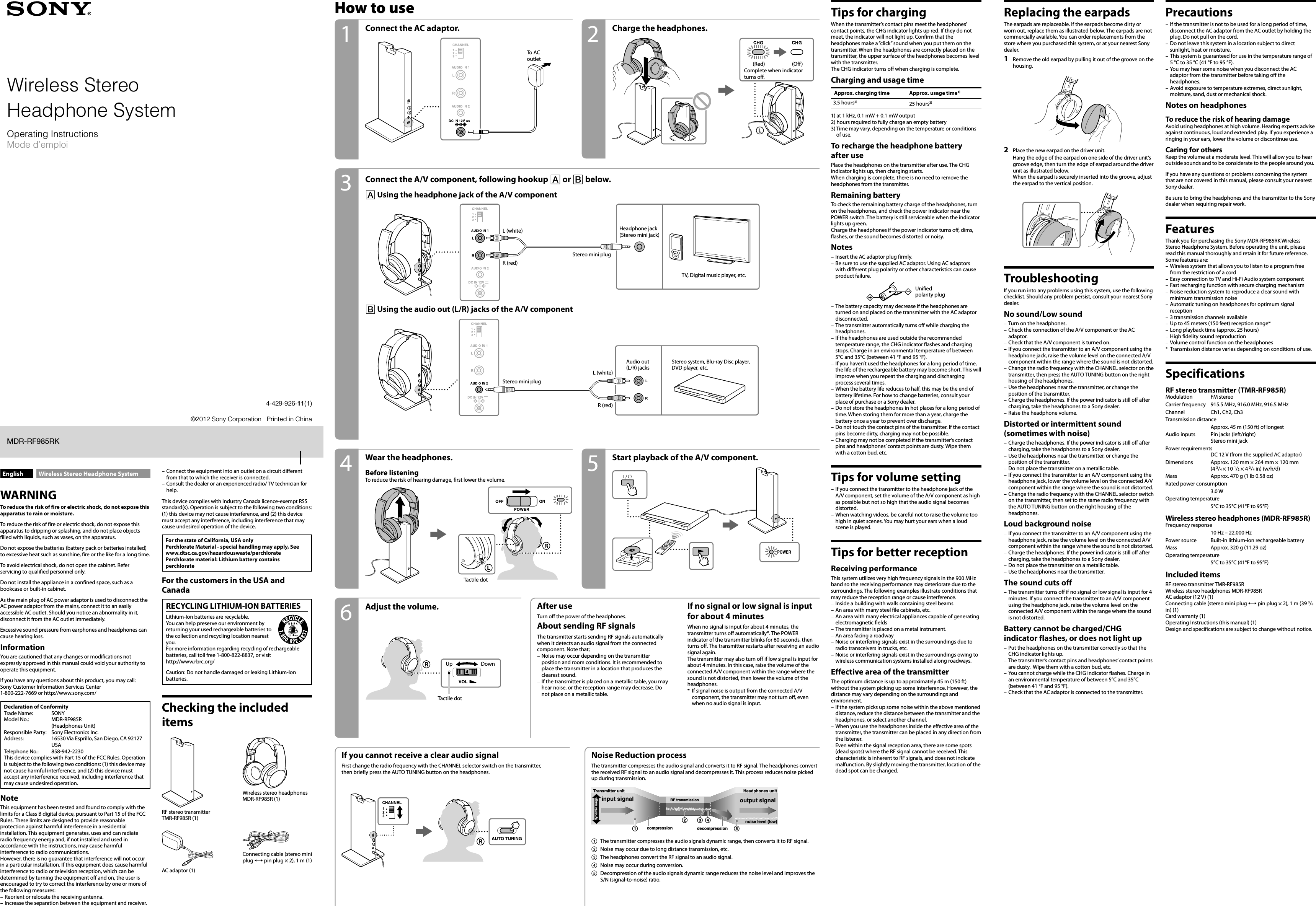 MDR-RF985RK(UC2/AU2) [US, FR] 4-429-926-11 (1)English Wireless Stereo Headphone SystemWARNINGTo reduce the risk of fire or electric shock, do not expose this apparatus to rain or moisture.To reduce the risk of fire or electric shock, do not expose this apparatus to dripping or splashing, and do not place objects filled with liquids, such as vases, on the apparatus.Do not expose the batteries (battery pack or batteries installed) to excessive heat such as sunshine, fire or the like for a long time.To avoid electrical shock, do not open the cabinet. Refer servicing to qualified personnel only.Do not install the appliance in a confined space, such as a bookcase or built-in cabinet.As the main plug of AC power adaptor is used to disconnect the AC power adaptor from the mains, connect it to an easily accessible AC outlet. Should you notice an abnormality in it, disconnect it from the AC outlet immediately.Excessive sound pressure from earphones and headphones can cause hearing loss.InformationYou are cautioned that any changes or modifications not expressly approved in this manual could void your authority to operate this equipment.If you have any questions about this product, you may call: Sony Customer Information Services Center 1-800-222-7669 or http://www.sony.com/Declaration of ConformityTrade Name:  SONYModel No.:  MDR-RF985R  (Headphones Unit)Responsible Party:  Sony Electronics Inc.Address:  16530 Via Esprillo, San Diego, CA 92127 USATelephone No.:  858-942-2230This device complies with Part 15 of the FCC Rules. Operation is subject to the following two conditions: (1) this device may not cause harmful interference, and (2) this device must accept any interference received, including interference that may cause undesired operation.NoteThis equipment has been tested and found to comply with the limits for a Class B digital device, pursuant to Part 15 of the FCC Rules. These limits are designed to provide reasonable protection against harmful interference in a residential installation. This equipment generates, uses and can radiate radio frequency energy and, if not installed and used in accordance with the instructions, may cause harmful interference to radio communications.However, there is no guarantee that interference will not occur in a particular installation. If this equipment does cause harmful interference to radio or television reception, which can be determined by turning the equipment off and on, the user is encouraged to try to correct the interference by one or more of the following measures:Reorient or relocate the receiving antenna.Increase the separation between the equipment and receiver.––Connect the equipment into an outlet on a circuit different from that to which the receiver is connected.Consult the dealer or an experienced radio/ TV technician for help.This device complies with Industry Canada licence-exempt RSS standard(s). Operation is subject to the following two conditions: (1) this device may not cause interference, and (2) this device must accept any interference, including interference that may cause undesired operation of the device.For the state of California, USA onlyPerchlorate Material - special handling may apply, Seewww.dtsc.ca.gov/hazardouswaste/perchloratePerchlorate material: Lithium battery contains perchlorateFor the customers in the USA and CanadaRECYCLING LITHIUM-ION BATTERIESLithium-Ion batteries are recyclable.You can help preserve our environment by returning your used rechargeable batteries to the collection and recycling location nearest you.For more information regarding recycling of rechargeable batteries, call toll free 1-800-822-8837, or visit http://www.rbrc.org/ Caution: Do not handle damaged or leaking Lithium-Ion batteries.Checking the included itemsRF stereo transmitter  TMR-RF985R (1)Wireless stereo headphones MDR-RF985R (1)AC adaptor (1)Connecting cable (stereo mini plug  pin plug × 2), 1 m (1)––How to use Tips for chargingWhen the transmitter’s contact pins meet the headphones’ contact points, the CHG indicator lights up red. If they do not meet, the indicator will not light up. Confirm that the headphones make a “click” sound when you put them on the transmitter. When the headphones are correctly placed on the transmitter, the upper surface of the headphones becomes level with the transmitter.The CHG indicator turns off when charging is complete.Charging and usage timeApprox. charging time Approx. usage time1)3.5 hours2) 25 hours3)1)  at 1 kHz, 0.1 mW + 0.1 mW output2)  hours required to fully charge an empty battery3)  Time may vary, depending on the temperature or conditions of use.To recharge the headphone battery after usePlace the headphones on the transmitter after use. The CHG indicator lights up, then charging starts.When charging is complete, there is no need to remove the headphones from the transmitter.Remaining batteryTo check the remaining battery charge of the headphones, turn on the headphones, and check the power indicator near the POWER switch. The battery is still serviceable when the indicator lights up green.Charge the headphones if the power indicator turns off, dims, flashes, or the sound becomes distorted or noisy.NotesInsert the AC adaptor plug firmly.Be sure to use the supplied AC adaptor. Using AC adaptors with different plug polarity or other characteristics can cause product failure.Unified polarity plugThe battery capacity may decrease if the headphones are turned on and placed on the transmitter with the AC adaptor disconnected.The transmitter automatically turns off while charging the headphones.If the headphones are used outside the recommended temperature range, the CHG indicator flashes and charging stops. Charge in an environmental temperature of between 5°C and 35°C (between 41 °F and 95 °F).If you haven’t used the headphones for a long period of time, the life of the rechargeable battery may become short. This will improve when you repeat the charging and discharging process several times.When the battery life reduces to half, this may be the end of battery lifetime. For how to change batteries, consult your place of purchase or a Sony dealer.Do not store the headphones in hot places for a long period of time. When storing them for more than a year, charge the battery once a year to prevent over discharge.Do not touch the contact pins of the transmitter. If the contact pins become dirty, charging may not be possible.Charging may not be completed if the transmitter’s contact pins and headphones’ contact points are dusty. Wipe them with a cotton bud, etc.Tips for volume settingIf you connect the transmitter to the headphone jack of the A/V component, set the volume of the A/V component as high as possible but not so high that the audio signal becomes distorted.When watching videos, be careful not to raise the volume too high in quiet scenes. You may hurt your ears when a loud scene is played.Tips for better receptionReceiving performanceThis system utilizes very high frequency signals in the 900 MHz band so the receiving performance may deteriorate due to the surroundings. The following examples illustrate conditions that may reduce the reception range or cause interference.Inside a building with walls containing steel beamsAn area with many steel file cabinets, etc.An area with many electrical appliances capable of generating electromagnetic fieldsThe transmitter is placed on a metal instrument.An area facing a roadwayNoise or interfering signals exist in the surroundings due to radio transceivers in trucks, etc.Noise or interfering signals exist in the surroundings owing to wireless communication systems installed along roadways.Effective area of the transmitterThe optimum distance is up to approximately 45 m (150 ft) without the system picking up some interference. However, the distance may vary depending on the surroundings and environment.If the system picks up some noise within the above mentioned distance, reduce the distance between the transmitter and the headphones, or select another channel.When you use the headphones inside the effective area of the transmitter, the transmitter can be placed in any direction from the listener.Even within the signal reception area, there are some spots (dead spots) where the RF signal cannot be received. This characteristic is inherent to RF signals, and does not indicate malfunction. By slightly moving the transmitter, location of the dead spot can be changed.––––––––––––––––––––––Replacing the earpadsThe earpads are replaceable. If the earpads become dirty or worn out, replace them as illustrated below. The earpads are not commercially available. You can order replacements from the store where you purchased this system, or at your nearest Sony dealer.1  Remove the old earpad by pulling it out of the groove on the housing.2  Place the new earpad on the driver unit. Hang the edge of the earpad on one side of the driver unit’s groove edge, then turn the edge of earpad around the driver unit as illustrated below.When the earpad is securely inserted into the groove, adjust the earpad to the vertical position.TroubleshootingIf you run into any problems using this system, use the following checklist. Should any problem persist, consult your nearest Sony dealer.No sound/Low soundTurn on the headphones.Check the connection of the A/V component or the AC adaptor.Check that the A/V component is turned on.If you connect the transmitter to an A/V component using the headphone jack, raise the volume level on the connected A/V component within the range where the sound is not distorted.Change the radio frequency with the CHANNEL selector on the transmitter, then press the AUTO TUNING button on the right housing of the headphones.Use the headphones near the transmitter, or change the position of the transmitter.Charge the headphones. If the power indicator is still off after charging, take the headphones to a Sony dealer.Raise the headphone volume.Distorted or intermittent sound  (sometimes with noise)Charge the headphones. If the power indicator is still off after charging, take the headphones to a Sony dealer.Use the headphones near the transmitter, or change the position of the transmitter.Do not place the transmitter on a metallic table.If you connect the transmitter to an A/V component using the headphone jack, lower the volume level on the connected A/V component within the range where the sound is not distorted.Change the radio frequency with the CHANNEL selector switch on the transmitter, then set to the same radio frequency with the AUTO TUNING button on the right housing of the headphones.Loud background noiseIf you connect the transmitter to an A/V component using the headphone jack, raise the volume level on the connected A/V component within the range where the sound is not distorted.Charge the headphones. If the power indicator is still off after charging, take the headphones to a Sony dealer.Do not place the transmitter on a metallic table.Use the headphones near the transmitter.The sound cuts offThe transmitter turns off if no signal or low signal is input for 4 minutes. If you connect the transmitter to an A/V component using the headphone jack, raise the volume level on the connected A/V component within the range where the sound is not distorted.Battery cannot be charged/CHG indicator flashes, or does not light upPut the headphones on the transmitter correctly so that the CHG indicator lights up.The transmitter’s contact pins and headphones’ contact points are dusty.  Wipe them with a cotton bud, etc.You cannot charge while the CHG indicator flashes. Charge in an environmental temperature of between 5°C and 35°C (between 41 °F and 95 °F).Check that the AC adaptor is connected to the transmitter.––––––––––––––––––––––PrecautionsIf the transmitter is not to be used for a long period of time, disconnect the AC adaptor from the AC outlet by holding the plug. Do not pull on the cord.Do not leave this system in a location subject to direct sunlight, heat or moisture.This system is guaranteed for use in the temperature range of 5 °C to 35 °C (41 °F to 95 °F).You may hear some noise when you disconnect the AC adaptor from the transmitter before taking off the headphones.Avoid exposure to temperature extremes, direct sunlight, moisture, sand, dust or mechanical shock.Notes on headphonesTo reduce the risk of hearing damageAvoid using headphones at high volume. Hearing experts advise against continuous, loud and extended play. If you experience a ringing in your ears, lower the volume or discontinue use.Caring for othersKeep the volume at a moderate level. This will allow you to hear outside sounds and to be considerate to the people around you.If you have any questions or problems concerning the system that are not covered in this manual, please consult your nearest Sony dealer.Be sure to bring the headphones and the transmitter to the Sony dealer when requiring repair work.FeaturesThank you for purchasing the Sony MDR-RF985RK Wireless Stereo Headphone System. Before operating the unit, please read this manual thoroughly and retain it for future reference.Some features are:Wireless system that allows you to listen to a program free from the restriction of a cordEasy connection to TV and Hi-Fi Audio system componentFast recharging function with secure charging mechanismNoise reduction system to reproduce a clear sound with minimum transmission noiseAutomatic tuning on headphones for optimum signal reception3 transmission channels availableUp to 45 meters (150 feet) reception range*Long playback time (approx. 25 hours)High fidelity sound reproductionVolume control function on the headphones*  Transmission distance varies depending on conditions of use.SpecificationsRF stereo transmitter (TMR-RF985R)Modulation  FM stereoCarrier frequency  915.5 MHz, 916.0 MHz, 916.5 MHzChannel  Ch1, Ch2, Ch3Transmission distance  Approx. 45 m (150 ft) of longestAudio inputs  Pin jacks (left/right)  Stereo mini jackPower requirements DC 12 V (from the supplied AC adaptor)Dimensions  Approx. 120 mm × 264 mm × 120 mm  (4 3/4 × 10 1/2 × 4 3/4 in) (w/h/d)Mass  Approx. 470 g (1 lb 0.58 oz)Rated power consumption  3.0 WOperating temperature  5°C to 35°C (41°F to 95°F)Wireless stereo headphones (MDR-RF985R)Frequency response  10 Hz – 22,000 HzPower source  Built-in lithium-ion rechargeable batteryMass  Approx. 320 g (11.29 oz)Operating temperature  5°C to 35°C (41°F to 95°F)Included itemsRF stereo transmitter TMR-RF985RWireless stereo headphones MDR-RF985RAC adaptor (12 V) (1)Connecting cable (stereo mini plug  pin plug × 2), 1 m (39 3/8 in) (1)Card warranty (1)Operating Instructions (this manual) (1)Design and specifications are subject to change without notice.–––––––––––––––Connect the AC adaptor. Charge the headphones.To AC outlet (Red) (Off)Complete when indicator turns off.Connect the A/V component, following hookup  or  below. Using the headphone jack of the A/V componentL (white)R (red)Stereo mini plugHeadphone jack (Stereo mini jack)TV, Digital music player, etc.L (white)R (red)Stereo mini plugAudio out  (L/R) jacksStereo system, Blu-ray Disc player, DVD player, etc.If you cannot receive a clear audio signalFirst change the radio frequency with the CHANNEL selector switch on the transmitter, then briefly press the AUTO TUNING button on the headphones.Noise Reduction processThe transmitter compresses the audio signal and converts it to RF signal. The headphones convert the received RF signal to an audio signal and decompresses it. This process reduces noise picked up during transmission.input signal output signaldecompressioncompressiondynamic rangeTransmitter unit Headphones unitRF transmissionnoise level (low)   The transmitter compresses the audio signals dynamic range, then converts it to RF signal.Noise may occur due to long distance transmission, etc.The headphones convert the RF signal to an audio signal.Noise may occur during conversion.Decompression of the audio signals dynamic range reduces the noise level and improves the S/N (signal-to-noise) ratio.Adjust the volume. After useTurn off the power of the headphones.About sending RF signalsThe transmitter starts sending RF signals automatically when it detects an audio signal from the connected component. Note that;Noise may occur depending on the transmitter position and room conditions. It is recommended to place the transmitter in a location that produces the clearest sound.If the transmitter is placed on a metallic table, you may hear noise, or the reception range may decrease. Do not place on a metallic table.––If no signal or low signal is input for about 4 minutesWhen no signal is input for about 4 minutes, the transmitter turns off automatically*. The POWER indicator of the transmitter blinks for 60 seconds, then turns off. The transmitter restarts after receiving an audio signal again.The transmitter may also turn off if low signal is input for about 4 minutes. In this case, raise the volume of the connected A/V component within the range where the sound is not distorted, then lower the volume of the headphones.*  If signal noise is output from the connected A/V component, the transmitter may not turn off, even when no audio signal is input.Start playback of the A/V component.Wear the headphones.Before listeningTo reduce the risk of hearing damage, first lower the volume.Tactile dotUp DownTactile dot Using the audio out (L/R) jacks of the A/V component31 2645Wireless StereoHeadphone System©2012 Sony Corporation   Printed in China4-429-926-11(1)MDR-RF985RKOperating InstructionsMode d’emploi