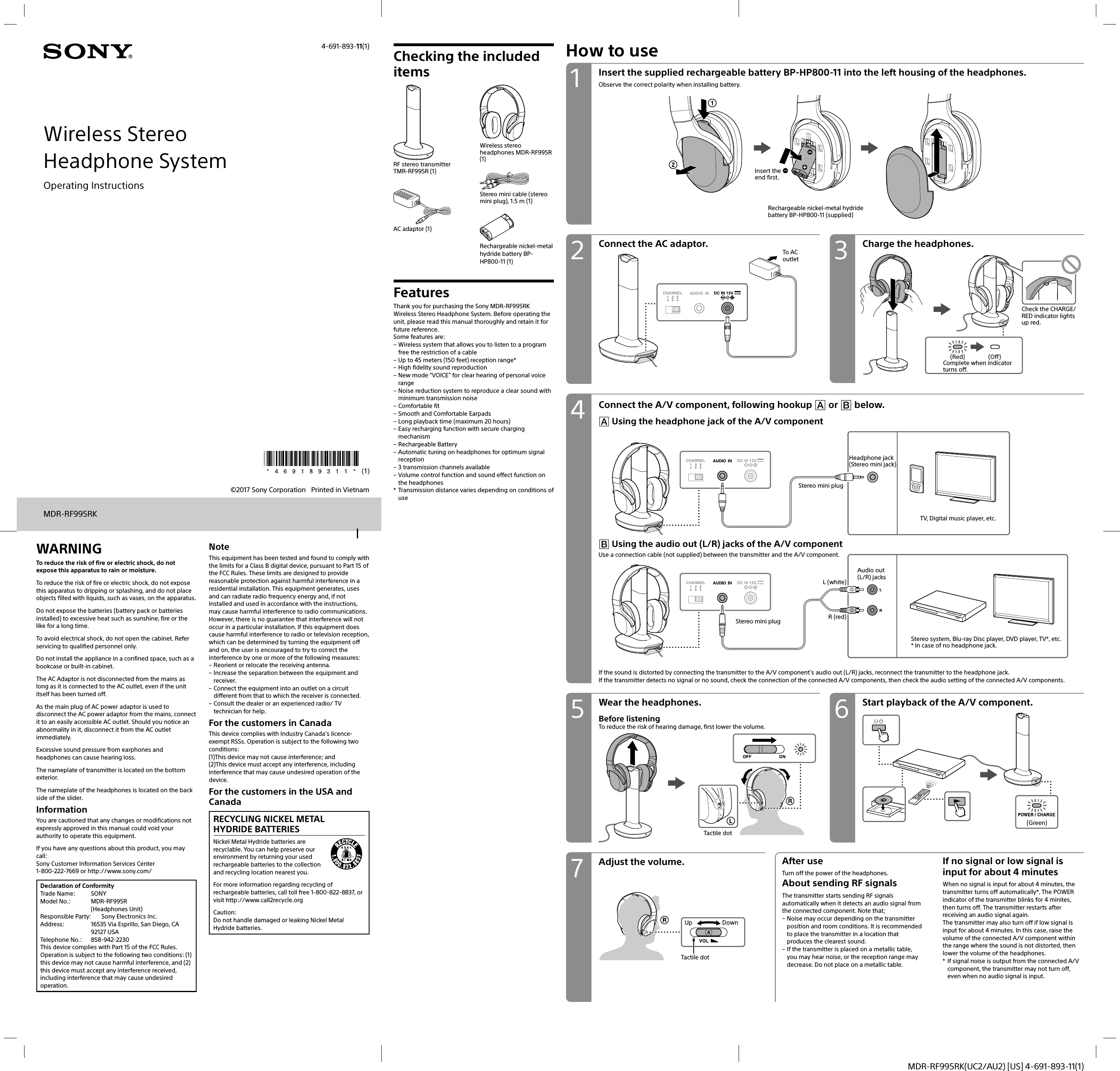 MDR-RF995RK(UC2/AU2) [US] 4-691-893-11(1)Wireless StereoHeadphone System©2017 Sony Corporation   Printed in Vietnam4-691-893-11(1)MDR-RF995RKOperating InstructionsWARNINGTo reduce the risk of fire or electric shock, do not expose this apparatus to rain or moisture.To reduce the risk of fire or electric shock, do not expose this apparatus to dripping or splashing, and do not place objects filled with liquids, such as vases, on the apparatus.Do not expose the batteries (battery pack or batteries installed) to excessive heat such as sunshine, fire or the like for a long time.To avoid electrical shock, do not open the cabinet. Refer servicing to qualified personnel only.Do not install the appliance in a confined space, such as a bookcase or built-in cabinet.The AC Adaptor is not disconnected from the mains as long as it is connected to the AC outlet, even if the unit itself has been turned off.As the main plug of AC power adaptor is used to disconnect the AC power adaptor from the mains, connect it to an easily accessible AC outlet. Should you notice an abnormality in it, disconnect it from the AC outlet immediately.Excessive sound pressure from earphones and headphones can cause hearing loss.The nameplate of transmitter is located on the bottom exterior.The nameplate of the headphones is located on the back side of the slider.InformationYou are cautioned that any changes or modifications not expressly approved in this manual could void your authority to operate this equipment.If you have any questions about this product, you may call:Sony Customer Information Services Center1-800-222-7669 or http://www.sony.com/Declaration of ConformityTrade Name:  SONYModel No.:  MDR-RF995R (Headphones Unit)Responsible Party:  Sony Electronics Inc.Address:  16535 Via Esprillo, San Diego, CA 92127 USATelephone No.:  858-942-2230This device complies with Part 15 of the FCC Rules. Operation is subject to the following two conditions: (1) this device may not cause harmful interference, and (2) this device must accept any interference received, including interference that may cause undesired operation.NoteThis equipment has been tested and found to comply with the limits for a Class B digital device, pursuant to Part 15 of the FCC Rules. These limits are designed to provide reasonable protection against harmful interference in a residential installation. This equipment generates, uses and can radiate radio frequency energy and, if not installed and used in accordance with the instructions, may cause harmful interference to radio communications.However, there is no guarantee that interference will not occur in a particular installation. If this equipment does cause harmful interference to radio or television reception, which can be determined by turning the equipment off and on, the user is encouraged to try to correct the interference by one or more of the following measures: – Reorient or relocate the receiving antenna. – Increase the separation between the equipment and receiver. – Connect the equipment into an outlet on a circuit different from that to which the receiver is connected. – Consult the dealer or an experienced radio/ TV technician for help.For the customers in CanadaThis device complies with Industry Canada’s licence-exempt RSSs. Operation is subject to the following two conditions:(1)This device may not cause interference; and(2)This device must accept any interference, including interference that may cause undesired operation of the device.For the customers in the USA and CanadaRECYCLING NICKEL METAL HYDRIDE BATTERIESNickel Metal Hydride batteries are recyclable. You can help preserve our environment by returning your used rechargeable batteries to the collection and recycling location nearest you.For more information regarding recycling of rechargeable batteries, call toll free 1-800-822-8837, or visit http://www.call2recycle.orgCaution:Do not handle damaged or leaking Nickel Metal Hydride batteries.How to useConnect the AC adaptor. Charge the headphones.To AC outlet(Red) (Off)Complete when indicator turns off.Check the CHARGE/RED indicator lights up red.Connect the A/V component, following hookup  or  below. Using the headphone jack of the A/V componentStereo mini plugHeadphone jack (Stereo mini jack)TV, Digital music player, etc.L (white)R (red)Stereo mini plugAudio out (L/R) jacksStereo system, Blu-ray Disc player, DVD player, TV*, etc.* In case of no headphone jack.Adjust the volume. After useTurn off the power of the headphones.About sending RF signalsThe transmitter starts sending RF signals automatically when it detects an audio signal from the connected component. Note that; – Noise may occur depending on the transmitter position and room conditions. It is recommended to place the transmitter in a location that produces the clearest sound. – If the transmitter is placed on a metallic table, you may hear noise, or the reception range may decrease. Do not place on a metallic table.If no signal or low signal is input for about 4 minutesWhen no signal is input for about 4 minutes, the transmitter turns off automatically*. The POWER indicator of the transmitter blinks for 4 minites, then turns off. The transmitter restarts after receiving an audio signal again.The transmitter may also turn off if low signal is input for about 4 minutes. In this case, raise the volume of the connected A/V component within the range where the sound is not distorted, then lower the volume of the headphones.*  If signal noise is output from the connected A/V component, the transmitter may not turn off, even when no audio signal is input.Start playback of the A/V component.Wear the headphones.Before listeningTo reduce the risk of hearing damage, first lower the volume.Tactile dotUp DownTactile dot Using the audio out (L/R) jacks of the A/V componentUse a connection cable (not supplied) between the transmitter and the A/V component.If the sound is distorted by connecting the transmitter to the A/V component’s audio out (L/R) jacks, reconnect the transmitter to the headphone jack.If the transmitter detects no signal or no sound, check the connection of the connected A/V components, then check the audio setting of the connected A/V components.Insert the supplied rechargeable battery BP-HP800-11 into the left housing of the headphones.Observe the correct polarity when installing battery.Rechargeable nickel-metal hydride battery BP-HP800-11 (supplied)Insert the  end first.Checking the included itemsRF stereo transmitter TMR-RF995R (1)AC adaptor (1)Wireless stereo headphones MDR-RF995R (1)Stereo mini cable (stereo mini plug), 1.5 m (1)Rechargeable nickel-metal hydride battery BP-HP800-11 (1)FeaturesThank you for purchasing the Sony MDR-RF995RK Wireless Stereo Headphone System. Before operating the unit, please read this manual thoroughly and retain it for future reference.Some features are: – Wireless system that allows you to listen to a program free the restriction of a cable – Up to 45 meters (150 feet) reception range* – High fidelity sound reproduction – New mode “VOICE” for clear hearing of personal voice range – Noise reduction system to reproduce a clear sound with minimum transmission noise – Comfortable fit – Smooth and Comfortable Earpads – Long playback time (maximum 20 hours) – Easy recharging function with secure charging mechanism – Rechargeable Battery – Automatic tuning on headphones for optimum signal reception – 3 transmission channels available – Volume control function and sound effect function on the headphones*  Transmission distance varies depending on conditions of use(Green)42 375 61
