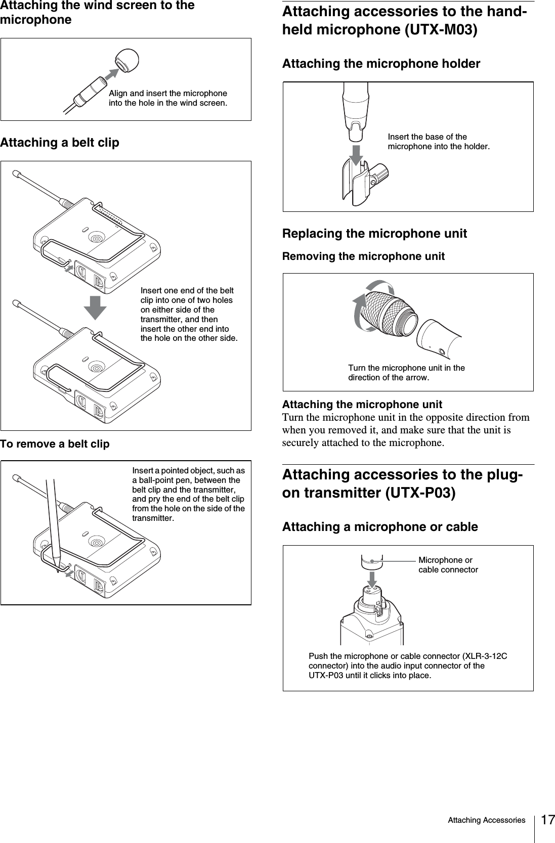 Attaching Accessories 17Attaching the wind screen to the microphoneAttaching a belt clipTo remove a belt clipAttaching accessories to the hand-held microphone (UTX-M03)Attaching the microphone holderReplacing the microphone unitRemoving the microphone unitAttaching the microphone unitTurn the microphone unit in the opposite direction from when you removed it, and make sure that the unit is securely attached to the microphone.Attaching accessories to the plug-on transmitter (UTX-P03)Attaching a microphone or cableAlign and insert the microphone into the hole in the wind screen.Insert one end of the belt clip into one of two holes on either side of the transmitter, and then insert the other end into the hole on the other side.Insert a pointed object, such as a ball-point pen, between the belt clip and the transmitter, and pry the end of the belt clip from the hole on the side of the transmitter.Insert the base of the microphone into the holder.Turn the microphone unit in the direction of the arrow.Push the microphone or cable connector (XLR-3-12C connector) into the audio input connector of the UTX-P03 until it clicks into place.Microphone or cable connector