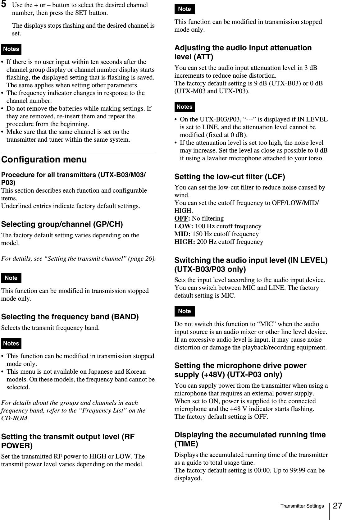Transmitter Settings 275Use the + or – button to select the desired channel number, then press the SET button.The displays stops flashing and the desired channel is set.• If there is no user input within ten seconds after the channel group display or channel number display starts flashing, the displayed setting that is flashing is saved. The same applies when setting other parameters.• The frequency indicator changes in response to the channel number.• Do not remove the batteries while making settings. If they are removed, re-insert them and repeat the procedure from the beginning.• Make sure that the same channel is set on the transmitter and tuner within the same system.Configuration menuProcedure for all transmitters (UTX-B03/M03/P03)This section describes each function and configurable items.Underlined entries indicate factory default settings.Selecting group/channel (GP/CH)The factory default setting varies depending on the model.For details, see “Setting the transmit channel” (page 26).This function can be modified in transmission stopped mode only.Selecting the frequency band (BAND)Selects the transmit frequency band. • This function can be modified in transmission stopped mode only.• This menu is not available on Japanese and Korean models. On these models, the frequency band cannot be selected.For details about the groups and channels in each frequency band, refer to the “Frequency List” on the CD-ROM.Setting the transmit output level (RF POWER)Set the transmitted RF power to HIGH or LOW. The transmit power level varies depending on the model.This function can be modified in transmission stopped mode only.Adjusting the audio input attenuation level (ATT)You can set the audio input attenuation level in 3 dB increments to reduce noise distortion.The factory default setting is 9 dB (UTX-B03) or 0 dB (UTX-M03 and UTX-P03).• On the UTX-B03/P03, “---” is displayed if IN LEVEL is set to LINE, and the attenuation level cannot be modified (fixed at 0 dB).• If the attenuation level is set too high, the noise level may increase. Set the level as close as possible to 0 dB if using a lavalier microphone attached to your torso.Setting the low-cut filter (LCF)You can set the low-cut filter to reduce noise caused by wind.You can set the cutoff frequency to OFF/LOW/MID/HIGH.OFF: No filteringLOW: 100 Hz cutoff frequencyMID: 150 Hz cutoff frequencyHIGH: 200 Hz cutoff frequencySwitching the audio input level (IN LEVEL) (UTX-B03/P03 only)Sets the input level according to the audio input device. You can switch between MIC and LINE. The factory default setting is MIC.Do not switch this function to “MIC” when the audio input source is an audio mixer or other line level device. If an excessive audio level is input, it may cause noise distortion or damage the playback/recording equipment.Setting the microphone drive power supply (+48V) (UTX-P03 only)You can supply power from the transmitter when using a microphone that requires an external power supply.When set to ON, power is supplied to the connected microphone and the +48 V indicator starts flashing.The factory default setting is OFF.Displaying the accumulated running time (TIME)Displays the accumulated running time of the transmitter as a guide to total usage time. The factory default setting is 00:00. Up to 99:99 can be displayed.NotesNoteNotesNoteNotesNote