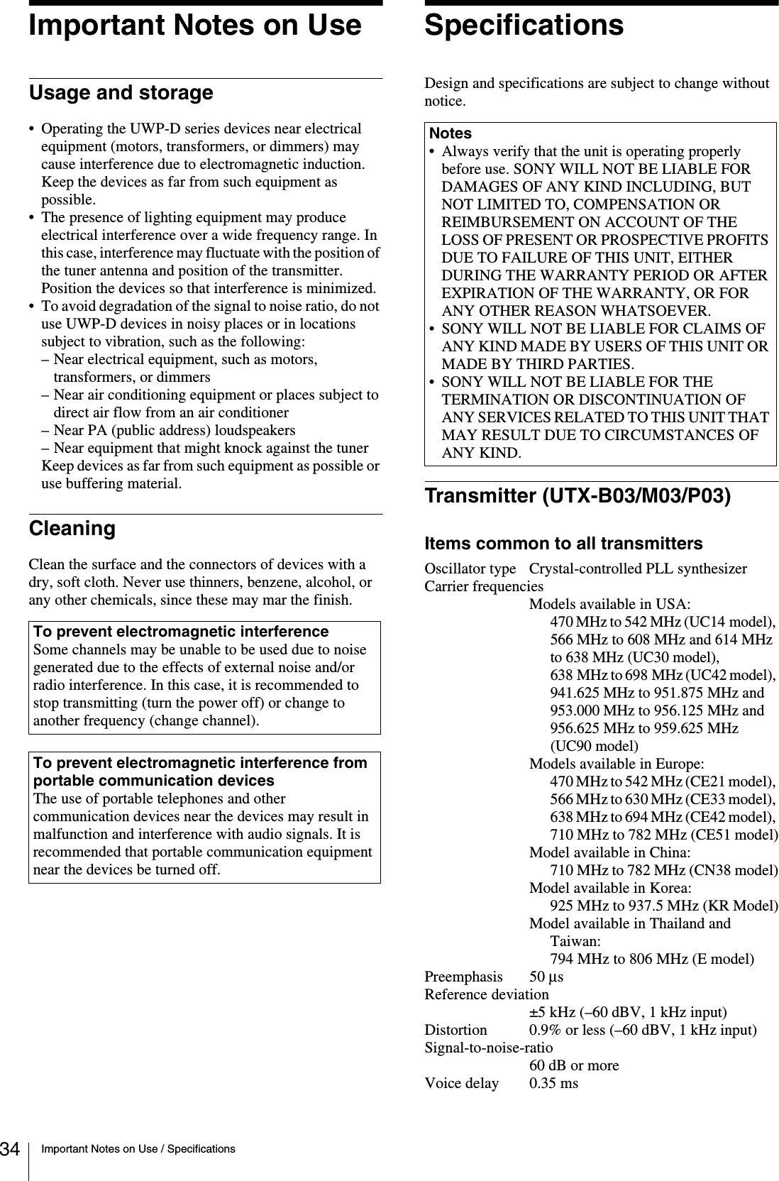 34 Important Notes on Use / SpecificationsImportant Notes on UseUsage and storage• Operating the UWP-D series devices near electrical equipment (motors, transformers, or dimmers) may cause interference due to electromagnetic induction. Keep the devices as far from such equipment as possible.• The presence of lighting equipment may produce electrical interference over a wide frequency range. In this case, interference may fluctuate with the position of the tuner antenna and position of the transmitter. Position the devices so that interference is minimized.• To avoid degradation of the signal to noise ratio, do not use UWP-D devices in noisy places or in locations subject to vibration, such as the following:– Near electrical equipment, such as motors, transformers, or dimmers– Near air conditioning equipment or places subject to direct air flow from an air conditioner– Near PA (public address) loudspeakers– Near equipment that might knock against the tunerKeep devices as far from such equipment as possible or use buffering material.CleaningClean the surface and the connectors of devices with a dry, soft cloth. Never use thinners, benzene, alcohol, or any other chemicals, since these may mar the finish.SpecificationsDesign and specifications are subject to change without notice.Transmitter (UTX-B03/M03/P03)Items common to all transmittersOscillator type Crystal-controlled PLL synthesizerCarrier frequenciesModels available in USA:470 MHz to 542 MHz (UC14 model), 566 MHz to 608 MHz and 614 MHz to 638 MHz (UC30 model), 638 MHz to 698 MHz (UC42 model), 941.625 MHz to 951.875 MHz and 953.000 MHz to 956.125 MHz and 956.625 MHz to 959.625 MHz (UC90 model)Models available in Europe:470 MHz to 542 MHz (CE21 model), 566 MHz to 630 MHz (CE33 model), 638 MHz to 694 MHz (CE42 model), 710 MHz to 782 MHz (CE51 model)Model available in China:710 MHz to 782 MHz (CN38 model)Model available in Korea:925 MHz to 937.5 MHz (KR Model)Model available in Thailand and Taiwan:794 MHz to 806 MHz (E model)Preemphasis 50 μs Reference deviation±5 kHz (–60 dBV, 1 kHz input)Distortion 0.9% or less (–60 dBV, 1 kHz input)Signal-to-noise-ratio60 dB or moreVoice delay 0.35 msTo prevent electromagnetic interferenceSome channels may be unable to be used due to noise generated due to the effects of external noise and/or radio interference. In this case, it is recommended to stop transmitting (turn the power off) or change to another frequency (change channel).To prevent electromagnetic interference from portable communication devicesThe use of portable telephones and other communication devices near the devices may result in malfunction and interference with audio signals. It is recommended that portable communication equipment near the devices be turned off.Notes• Always verify that the unit is operating properly before use. SONY WILL NOT BE LIABLE FOR DAMAGES OF ANY KIND INCLUDING, BUT NOT LIMITED TO, COMPENSATION OR REIMBURSEMENT ON ACCOUNT OF THE LOSS OF PRESENT OR PROSPECTIVE PROFITS DUE TO FAILURE OF THIS UNIT, EITHER DURING THE WARRANTY PERIOD OR AFTER EXPIRATION OF THE WARRANTY, OR FOR ANY OTHER REASON WHATSOEVER.• SONY WILL NOT BE LIABLE FOR CLAIMS OF ANY KIND MADE BY USERS OF THIS UNIT OR MADE BY THIRD PARTIES.• SONY WILL NOT BE LIABLE FOR THE TERMINATION OR DISCONTINUATION OF ANY SERVICES RELATED TO THIS UNIT THAT MAY RESULT DUE TO CIRCUMSTANCES OF ANY KIND.