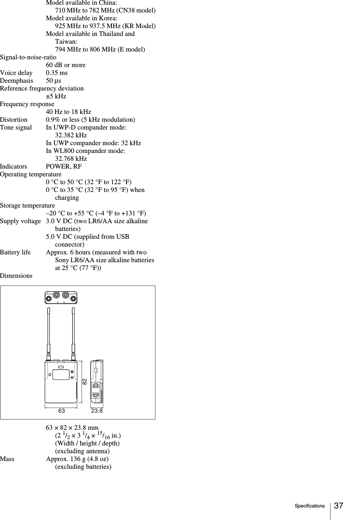 Specifications 37Model available in China:710 MHz to 782 MHz (CN38 model)Model available in Korea:925 MHz to 937.5 MHz (KR Model)Model available in Thailand and Taiwan:794 MHz to 806 MHz (E model)Signal-to-noise-ratio60 dB or moreVoice delay 0.35 msDeemphasis 50 μsReference frequency deviation±5 kHzFrequency response40 Hz to 18 kHzDistortion 0.9% or less (5 kHz modulation)Tone signal In UWP-D compander mode: 32.382 kHzIn UWP compander mode: 32 kHzIn WL800 compander mode: 32.768 kHzIndicators POWER, RFOperating temperature0 °C to 50 °C (32 °F to 122 °F)0 °C to 35 °C (32 °F to 95 °F) when chargingStorage temperature–20 °C to +55 °C (–4 °F to +131 °F)Supply voltage 3.0 V DC (two LR6/AA size alkaline batteries)5.0 V DC (supplied from USB connector)Battery life Approx. 6 hours (measured with two Sony LR6/AA size alkaline batteries at 25 °C (77 °F))Dimensions63 × 82 × 23.8 mm (2 1/2 × 3 1/4 × 15/16 in.) (Width / height / depth) (excluding antenna)Mass Approx. 136 g (4.8 oz) (excluding batteries)