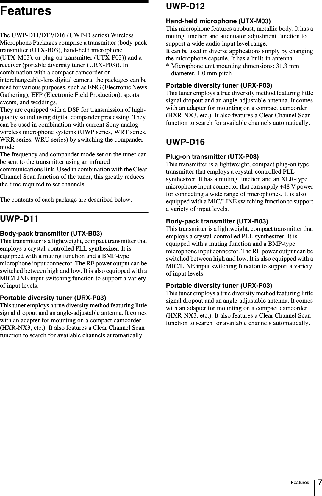 Features 7FeaturesThe UWP-D11/D12/D16 (UWP-D series) Wireless Microphone Packages comprise a transmitter (body-pack transmitter (UTX-B03), hand-held microphone (UTX-M03), or plug-on transmitter (UTX-P03)) and a receiver (portable diversity tuner (URX-P03)). In combination with a compact camcorder or interchangeable-lens digital camera, the packages can be used for various purposes, such as ENG (Electronic News Gathering), EFP (Electronic Field Production), sports events, and weddings. They are equipped with a DSP for transmission of high-quality sound using digital compander processing. They can be used in combination with current Sony analog wireless microphone systems (UWP series, WRT series, WRR series, WRU series) by switching the compander mode.The frequency and compander mode set on the tuner can be sent to the transmitter using an infrared communications link. Used in combination with the Clear Channel Scan function of the tuner, this greatly reduces the time required to set channels.The contents of each package are described below.UWP-D11Body-pack transmitter (UTX-B03)This transmitter is a lightweight, compact transmitter that employs a crystal-controlled PLL synthesizer. It is equipped with a muting function and a BMP-type microphone input connector. The RF power output can be switched between high and low. It is also equipped with a MIC/LINE input switching function to support a variety of input levels.Portable diversity tuner (URX-P03)This tuner employs a true diversity method featuring little signal dropout and an angle-adjustable antenna. It comes with an adapter for mounting on a compact camcorder (HXR-NX3, etc.). It also features a Clear Channel Scan function to search for available channels automatically.UWP-D12Hand-held microphone (UTX-M03)This microphone features a robust, metallic body. It has a muting function and attenuator adjustment function to support a wide audio input level range.It can be used in diverse applications simply by changing the microphone capsule. It has a built-in antenna.* Microphone unit mounting dimensions: 31.3 mm diameter, 1.0 mm pitchPortable diversity tuner (URX-P03)This tuner employs a true diversity method featuring little signal dropout and an angle-adjustable antenna. It comes with an adapter for mounting on a compact camcorder (HXR-NX3, etc.). It also features a Clear Channel Scan function to search for available channels automatically.UWP-D16Plug-on transmitter (UTX-P03)This transmitter is a lightweight, compact plug-on type transmitter that employs a crystal-controlled PLL synthesizer. It has a muting function and an XLR-type microphone input connector that can supply +48 V power for connecting a wide range of microphones. It is also equipped with a MIC/LINE switching function to support a variety of input levels.Body-pack transmitter (UTX-B03)This transmitter is a lightweight, compact transmitter that employs a crystal-controlled PLL synthesizer. It is equipped with a muting function and a BMP-type microphone input connector. The RF power output can be switched between high and low. It is also equipped with a MIC/LINE input switching function to support a variety of input levels.Portable diversity tuner (URX-P03)This tuner employs a true diversity method featuring little signal dropout and an angle-adjustable antenna. It comes with an adapter for mounting on a compact camcorder (HXR-NX3, etc.). It also features a Clear Channel Scan function to search for available channels automatically.