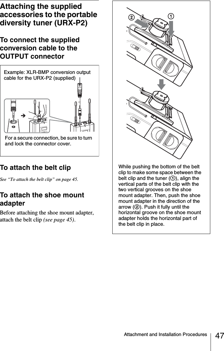 47Attachment and Installation ProceduresAttaching the supplied accessories to the portable diversity tuner (URX-P2)To connect the supplied conversion cable to the OUTPUT connectorTo attach the belt clipSee “To attach the belt clip” on page 45.To attach the shoe mount adapterBefore attaching the shoe mount adapter, attach the belt clip (see page 45).Example: XLR-BMP conversion output cable for the URX-P2 (supplied)For a secure connection, be sure to turn and lock the connector cover.While pushing the bottom of the belt clip to make some space between the belt clip and the tuner (1), align the vertical parts of the belt clip with the two vertical grooves on the shoe mount adapter. Then, push the shoe mount adapter in the direction of the arrow (2). Push it fully until the horizontal groove on the shoe mount adapter holds the horizontal part of the belt clip in place.