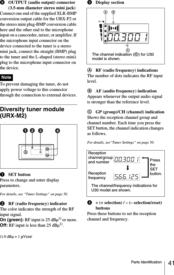 41Parts IdentificationiOUTPUT (audio output) connector (3.5-mm diameter stereo mini jack)Connect one end of the supplied XLR-BMP conversion output cable for the URX-P2 or the stereo mini plug-BMP conversion cable here and the other end to the microphone input on a camcorder, mixer, or amplifier. If the microphone input connector on the device connected to the tuner is a stereo mini jack, connect the straight (BMP) plug to the tuner and the L-shaped (stereo mini) plug to the microphone input connector on the device. To prevent damaging the tuner, do not apply power voltage to this connector through the connection to external devices.Diversity tuner module (URX-M2)aSET buttonPress to change and enter display parameters.For details, see “Tuner Settings” on page 50.bRF (radio frequency) indicatorThe color indicates the strength of the RF input signal.On (green): RF input is 25 dBµ1) or more.Off: RF input is less than 25 dBµ1).1) 0 dBµ = 1 µVEMFcDisplay sectionARF (radio frequency) indicationsThe number of dots indicates the RF input level.BAF (audio frequency) indicationAppears whenever the output audio signal is stronger than the reference level.CGP (group)/CH (channel) indicationShows the reception channel group and channel number. Each time you press the SET button, the channel indication changes as follows.For details, see“Tuner Settings” on page 50.d+ (+ selection) / – (– selection/reset) buttonsPress these buttons to set the reception channel and frequency.NoteThe channel indication (C) for U30 model is shown.Reception channel group and numberReception frequencyThe channel/frequency indications for U30 model are shown.Press the SET button.