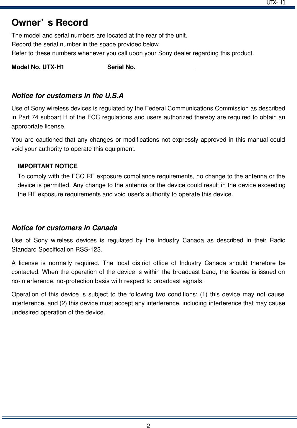  UTX-H1   2Owner’s Record The model and serial numbers are located at the rear of the unit.   Record the serial number in the space provided below. Refer to these numbers whenever you call upon your Sony dealer regarding this product. Model No. UTX-H1          Serial No.                    Notice for customers in the U.S.A Use of Sony wireless devices is regulated by the Federal Communications Commission as described in Part 74 subpart H of the FCC regulations and users authorized thereby are required to obtain an appropriate license. You are cautioned that any changes or modifications not expressly approved in this manual could void your authority to operate this equipment. IMPORTANT NOTICE To comply with the FCC RF exposure compliance requirements, no change to the antenna or the device is permitted. Any change to the antenna or the device could result in the device exceeding the RF exposure requirements and void user&apos;s authority to operate this device.  Notice for customers in Canada Use of Sony wireless devices is regulated by the Industry Canada as described in their Radio Standard Specification RSS-123. A license is normally required. The local district office of Industry Canada should therefore be contacted. When the operation of the device is within the broadcast band, the license is issued on no-interference, no-protection basis with respect to broadcast signals. Operation of this device is subject to the following two conditions: (1) this device may not cause interference, and (2) this device must accept any interference, including interference that may cause undesired operation of the device.       