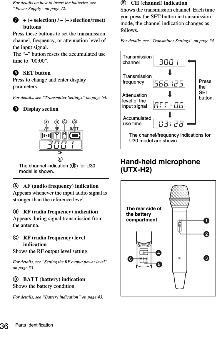 36 Parts IdentificationFor details on how to insert the batteries, see “Power Supply” on page 42.g+ (+ selection) / – (– selection/reset) buttonsPress these buttons to set the transmission channel, frequency, or attenuation level of the input signal.The “–” button resets the accumulated use time to “00:00”.hSET buttonPress to change and enter display parameters.For details, see “Transmitter Settings” on page 54.iDisplay sectionAAF (audio frequency) indicationAppears whenever the input audio signal is stronger than the reference level.BRF (radio frequency) indicationAppears during signal transmission from the antenna.CRF (radio frequency) level indicationShows the RF output level setting.For details, see “Setting the RF output power level” on page 55.DBATT (battery) indicationShows the battery condition.For details, see “Battery indication” on page 43.ECH (channel) indicationShows the transmission channel. Each time you press the SET button in transmission mode, the channel indication changes as follows.For details, see “Transmitter Settings” on page 54.Hand-held microphone (UTX-H2)The channel indication (E) for U30 model is shown.Transmission channelTransmission frequencyAccumulated use timeAttenuation level of the input signalThe channel/frequency indications for U30 model are shown.Press the SET button.The rear side of the battery compartment