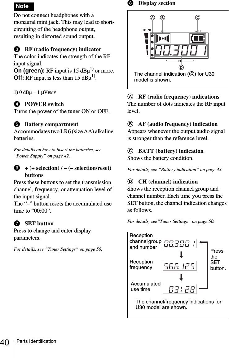 40 Parts Identification Do not connect headphones with a monaural mini jack. This may lead to short-circuiting of the headphone output, resulting in distorted sound output.cRF (radio frequency) indicatorThe color indicates the strength of the RF input signal.On (green): RF input is 15 dBµ1) or more.Off: RF input is less than 15 dBµ1).1) 0 dBµ = 1 µVEMFdPOWER switchTurns the power of the tuner ON or OFF.eBattery compartmentAccommodates two LR6 (size AA) alkaline batteries.For details on how to insert the batteries, see “Power Supply” on page 42.f+ (+ selection) / – (– selection/reset) buttonsPress these buttons to set the transmission channel, frequency, or attenuation level of the input signal.The “–” button resets the accumulated use time to “00:00”.gSET buttonPress to change and enter display parameters.For details, see “Tuner Settings” on page 50.hDisplay sectionARF (radio frequency) indicationsThe number of dots indicates the RF input level.BAF (audio frequency) indicationAppears whenever the output audio signal is stronger than the reference level.CBATT (battery) indicationShows the battery condition.For details, see “Battery indication” on page 43.DCH (channel) indicationShows the reception channel group and channel number. Each time you press the SET button, the channel indication changes as follows.For details, see“Tuner Settings” on page 50.NoteThe channel indication (C) for U30 model is shown.Reception channel group and numberReception frequencyThe channel/frequency indications for U30 model are shown.Press the SET button.Accumulated use time