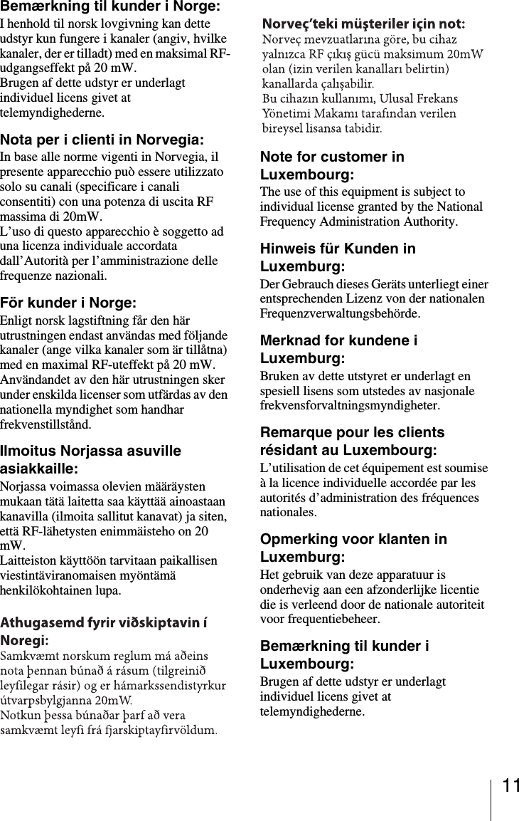 11Bemærkning til kunder i Norge:I henhold til norsk lovgivning kan dette udstyr kun fungere i kanaler (angiv, hvilke kanaler, der er tilladt) med en maksimal RF-udgangseffekt på 20 mW.Brugen af dette udstyr er underlagt individuel licens givet at telemyndighederne.Nota per i clienti in Norvegia:In base alle norme vigenti in Norvegia, il presente apparecchio può essere utilizzato solo su canali (specificare i canali consentiti) con una potenza di uscita RF massima di 20mW.L’uso di questo apparecchio è soggetto ad una licenza individuale accordata dall’Autorità per l’amministrazione delle frequenze nazionali.För kunder i Norge:Enligt norsk lagstiftning får den här utrustningen endast användas med följande kanaler (ange vilka kanaler som är tillåtna) med en maximal RF-uteffekt på 20 mW.Användandet av den här utrustningen sker under enskilda licenser som utfärdas av den nationella myndighet som handhar frekvenstillstånd.Ilmoitus Norjassa asuville asiakkaille:Norjassa voimassa olevien määräysten mukaan tätä laitetta saa käyttää ainoastaan kanavilla (ilmoita sallitut kanavat) ja siten, että RF-lähetysten enimmäisteho on 20 mW.Laitteiston käyttöön tarvitaan paikallisen viestintäviranomaisen myöntämä henkilökohtainen lupa.Note for customer in Luxembourg:The use of this equipment is subject to individual license granted by the National Frequency Administration Authority.Hinweis für Kunden in Luxemburg:Der Gebrauch dieses Geräts unterliegt einer entsprechenden Lizenz von der nationalen Frequenzverwaltungsbehörde.Merknad for kundene i Luxemburg:Bruken av dette utstyret er underlagt en spesiell lisens som utstedes av nasjonale frekvensforvaltningsmyndigheter.Remarque pour les clients résidant au Luxembourg:L’utilisation de cet équipement est soumise à la licence individuelle accordée par les autorités d’administration des fréquences nationales.Opmerking voor klanten in Luxemburg:Het gebruik van deze apparatuur is onderhevig aan een afzonderlijke licentie die is verleend door de nationale autoriteit voor frequentiebeheer.Bemærkning til kunder i Luxembourg:Brugen af dette udstyr er underlagt individuel licens givet at telemyndighederne.