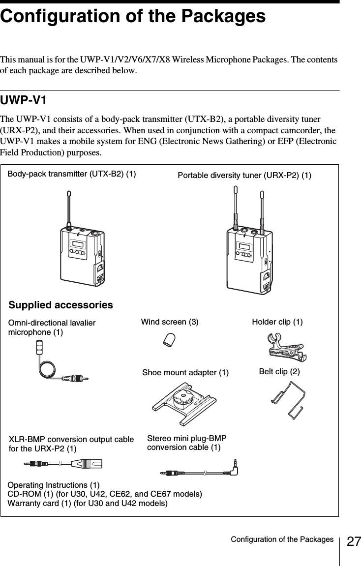 27Configuration of the PackagesConfiguration of the PackagesThis manual is for the UWP-V1/V2/V6/X7/X8 Wireless Microphone Packages. The contents of each package are described below.UWP-V1The UWP-V1 consists of a body-pack transmitter (UTX-B2), a portable diversity tuner (URX-P2), and their accessories. When used in conjunction with a compact camcorder, the UWP-V1 makes a mobile system for ENG (Electronic News Gathering) or EFP (Electronic Field Production) purposes.Body-pack transmitter (UTX-B2) (1) Portable diversity tuner (URX-P2) (1)Supplied accessoriesOmni-directional lavalier microphone (1)Shoe mount adapter (1)Operating Instructions (1)CD-ROM (1) (for U30, U42, CE62, and CE67 models)Warranty card (1) (for U30 and U42 models)Belt clip (2)Wind screen (3) Holder clip (1)Stereo mini plug-BMP conversion cable (1)XLR-BMP conversion output cable for the URX-P2 (1)