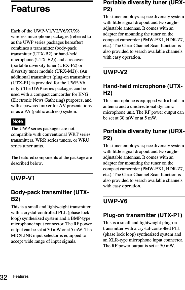 32 FeaturesFeaturesEach of the UWP-V1/V2/V6/X7/X8 wireless microphone packages (referred to as the UWP series packages hereafter) combines a transmitter (body-pack transmitter (UTX-B2) or hand-held microphone (UTX-H2)) and a receiver (portable diversity tuner (URX-P2) or diversity tuner module (URX-M2)). (An additional transmitter (plug-on transmitter (UTX-P1) is provided for the UWP-V6 only.) The UWP series packages can be used with a compact camcorder for ENG (Electronic News Gathering) purposes, and with a powered mixer for AV presentations or as a PA (public address) system. The UWP series packages are not compatible with conventional WRT series transmitters, WRR series tuners, or WRU series tuner units.The featured components of the package are described below.UWP-V1Body-pack transmitter (UTX-B2)This is a small and lightweight transmitter with a crystal-controlled PLL (phase lock loop) synthesized system and a BMP-type microphone input connector. The RF power output can be set at 30 mW or at 5 mW. The MIC/LINE input selector is equipped to accept wide range of input signals.Portable diversity tuner (URX-P2)This tuner employs a space diversity system with little signal dropout and two angle-adjustable antennas. It comes with an adapter for mounting the tuner on the compact camcorder (PMW-EX1, HDR-Z7, etc.). The Clear Channel Scan function is also provided to search available channels with easy operation.UWP-V2Hand-held microphone (UTX-H2)This microphone is equipped with a built-in antenna and a unidirectional dynamic microphone unit. The RF power output can be set at 30 mW or at 5 mW.Portable diversity tuner (URX-P2)This tuner employs a space diversity system with little signal dropout and two angle-adjustable antennas. It comes with an adapter for mounting the tuner on the compact camcorder (PMW-EX1, HDR-Z7, etc.). The Clear Channel Scan function is also provided to search available channels with easy operation.UWP-V6Plug-on transmitter (UTX-P1)This is a small and lightweight plug-on transmitter with a crystal-controlled PLL (phase lock loop) synthesized system and an XLR-type microphone input connector. The RF power output is set at 50 mW.Note