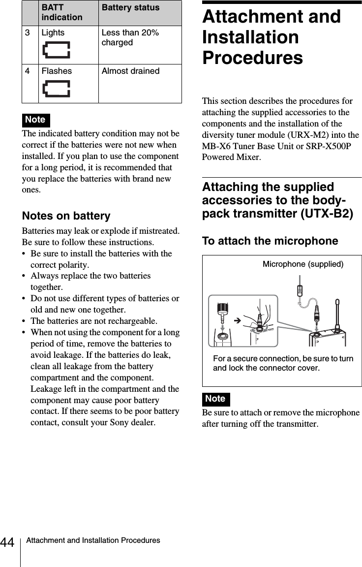 44 Attachment and Installation Procedures The indicated battery condition may not be correct if the batteries were not new when installed. If you plan to use the component for a long period, it is recommended that you replace the batteries with brand new ones.Notes on batteryBatteries may leak or explode if mistreated. Be sure to follow these instructions.• Be sure to install the batteries with the correct polarity.• Always replace the two batteries together.• Do not use different types of batteries or old and new one together.• The batteries are not rechargeable.• When not using the component for a long period of time, remove the batteries to avoid leakage. If the batteries do leak, clean all leakage from the battery compartment and the component. Leakage left in the compartment and the component may cause poor battery contact. If there seems to be poor battery contact, consult your Sony dealer.Attachment and Installation ProceduresThis section describes the procedures for attaching the supplied accessories to the components and the installation of the diversity tuner module (URX-M2) into the MB-X6 Tuner Base Unit or SRP-X500P Powered Mixer.Attaching the supplied accessories to the body-pack transmitter (UTX-B2)To attach the microphone Be sure to attach or remove the microphone after turning off the transmitter.3Lights  Less than 20% charged4 Flashes Almost drainedNoteBATT indicationBattery statusNoteMicrophone (supplied)For a secure connection, be sure to turn and lock the connector cover.