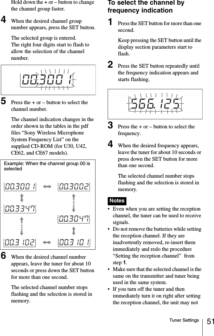 51Tuner SettingsHold down the + or – button to change the channel group faster.4When the desired channel group number appears, press the SET button.The selected group is entered.The right four digits start to flash to allow the selection of the channel number.5Press the + or – button to select the channel number.The channel indication changes in the order shown in the tables in the pdf files “Sony Wireless Microphone System Frequency List” on the supplied CD-ROM (for U30, U42, CE62, and CE67 models).6When the desired channel number appears, leave the tuner for about 10 seconds or press down the SET button for more than one second.The selected channel number stops flashing and the selection is stored in memory.To select the channel by frequency indication1Press the SET button for more than one second.Keep pressing the SET button until the display section parameters start to flash.2Press the SET button repeatedly until the frequency indication appears and starts flashing.3Press the + or – button to select the frequency.4When the desired frequency appears, leave the tuner for about 10 seconds or press down the SET button for more than one second.The selected channel number stops flashing and the selection is stored in memory. • Even when you are setting the reception channel, the tuner can be used to receive signals.• Do not remove the batteries while setting the reception channel. If they are inadvertently removed, re-insert them immediately and redo the procedure “Setting the reception channel”  from step 1.• Make sure that the selected channel is the same on the transmitter and tuner being used in the same system.• If you turn off the tuner and then immediately turn it on right after setting the reception channel, the unit may not Example: When the channel group 00 is selectedNotes